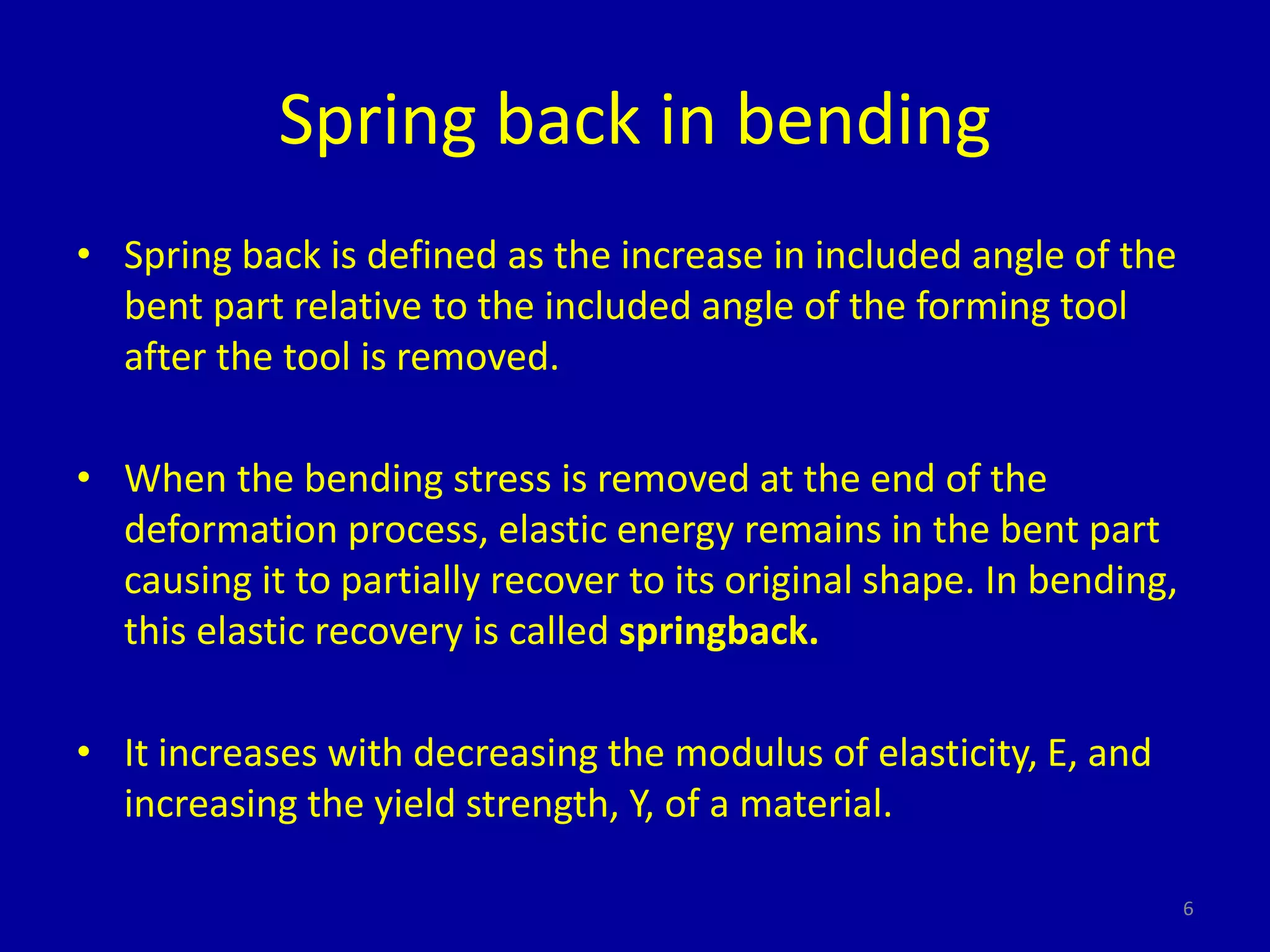 6
Spring back in bending
• Spring back is defined as the increase in included angle of the
bent part relative to the included angle of the forming tool
after the tool is removed.
• When the bending stress is removed at the end of the
deformation process, elastic energy remains in the bent part
causing it to partially recover to its original shape. In bending,
this elastic recovery is called springback.
• It increases with decreasing the modulus of elasticity, E, and
increasing the yield strength, Y, of a material.
 