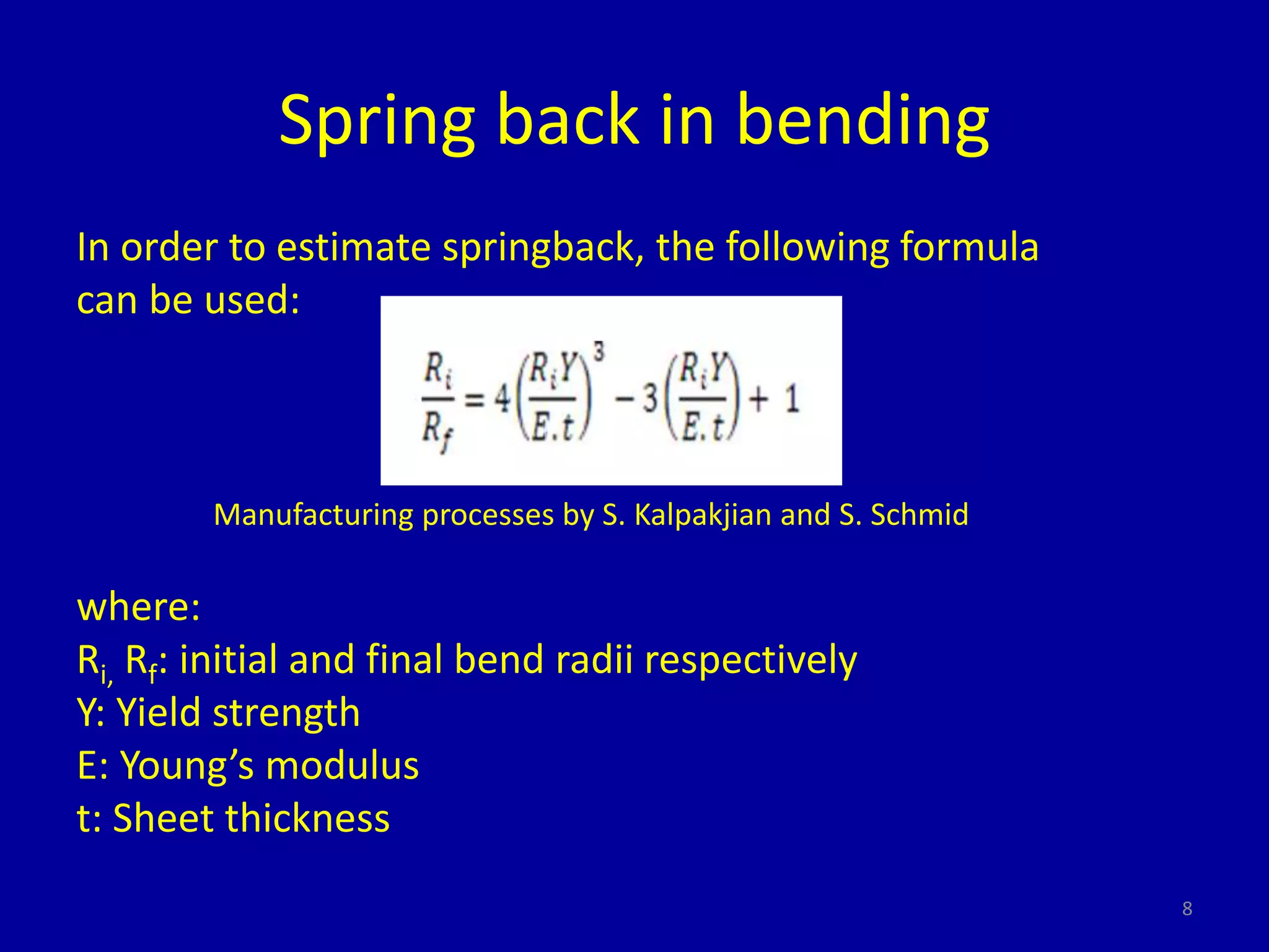 Spring back in bending
In order to estimate springback, the following formula
can be used:
Manufacturing processes by S. Kalpakjian and S. Schmid
where:
Ri, Rf: initial and final bend radii respectively
Y: Yield strength
E: Young’s modulus
t: Sheet thickness
8
 