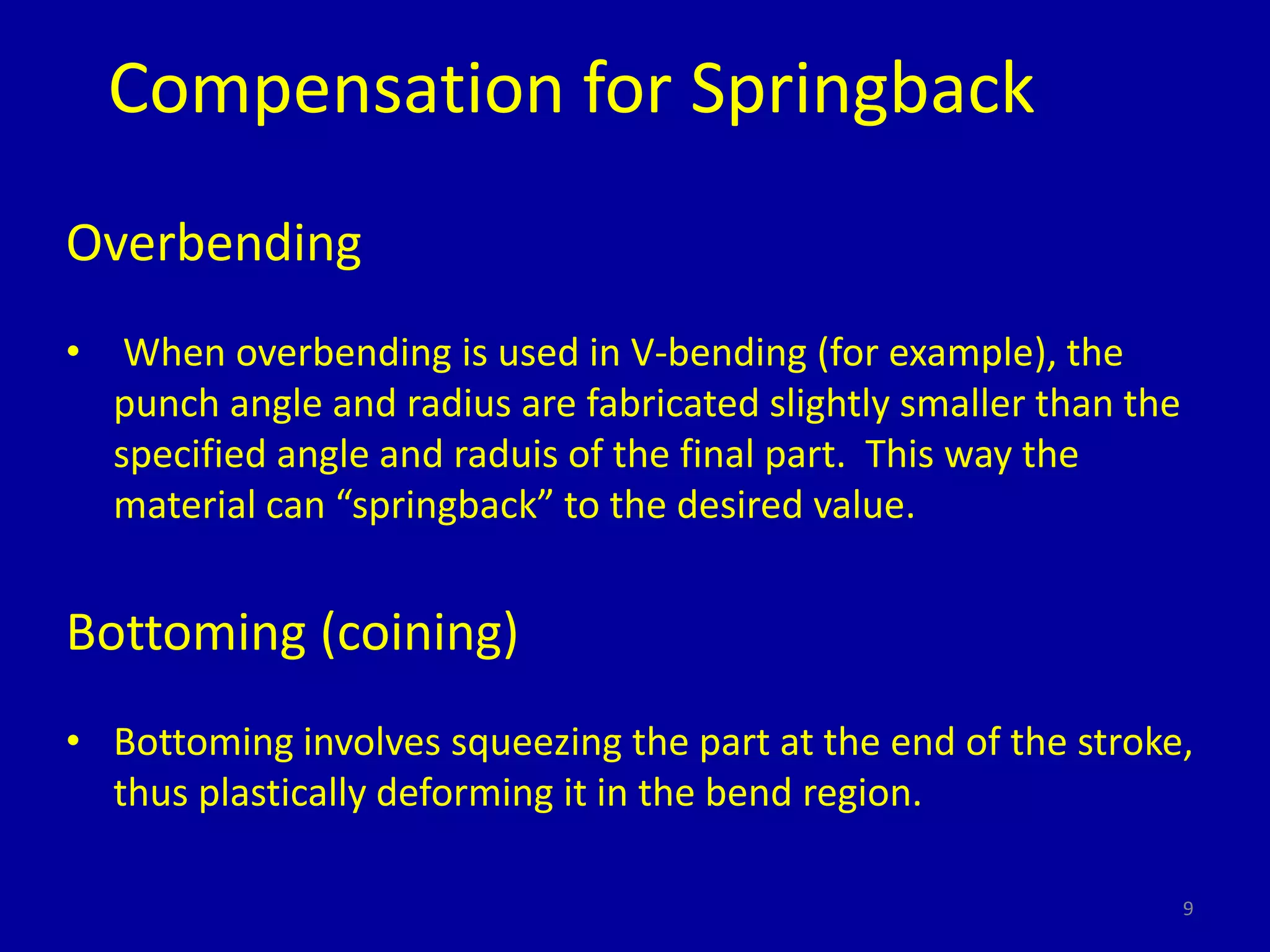 9
Compensation for Springback
Overbending
• When overbending is used in V-bending (for example), the
punch angle and radius are fabricated slightly smaller than the
specified angle and raduis of the final part. This way the
material can “springback” to the desired value.
Bottoming (coining)
• Bottoming involves squeezing the part at the end of the stroke,
thus plastically deforming it in the bend region.
 