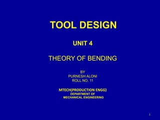 TOOL DESIGN
UNIT 4
THEORY OF BENDING
BY
PURNESH ALONI
ROLL NO. 11
MTECH(PRODUCTION ENGG)
DEPARTMENT OF
MECHANICAL ENGINEERING
1
 
