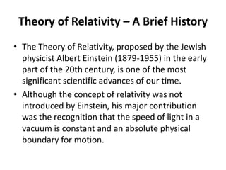 Theory of Relativity – A Brief History
• The Theory of Relativity, proposed by the Jewish
  physicist Albert Einstein (1879-1955) in the early
  part of the 20th century, is one of the most
  significant scientific advances of our time.
• Although the concept of relativity was not
  introduced by Einstein, his major contribution
  was the recognition that the speed of light in a
  vacuum is constant and an absolute physical
  boundary for motion.
 