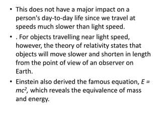 • This does not have a major impact on a
  person's day-to-day life since we travel at
  speeds much slower than light speed.
• . For objects travelling near light speed,
  however, the theory of relativity states that
  objects will move slower and shorten in length
  from the point of view of an observer on
  Earth.
• Einstein also derived the famous equation, E =
  mc2, which reveals the equivalence of mass
  and energy.
 