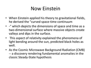 Now Einstein
• When Einstein applied his theory to gravitational fields,
  he derived the "curved space-time continuum
• -" which depicts the dimensions of space and time as a
  two-dimensional surface where massive objects create
  valleys and dips in the surface.
• This aspect of relativity explained the phenomena of
  light bending around the sun, predicted black holes as
  well.
• As the Cosmic Microwave Background Radiation (CMB)
  -- a discovery rendering fundamental anomalies in the
  classic Steady-State hypothesis
 