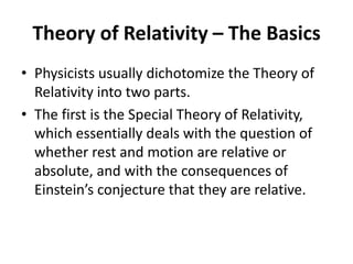 Theory of Relativity – The Basics
• Physicists usually dichotomize the Theory of
  Relativity into two parts.
• The first is the Special Theory of Relativity,
  which essentially deals with the question of
  whether rest and motion are relative or
  absolute, and with the consequences of
  Einstein’s conjecture that they are relative.
 
