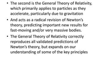 • The second is the General Theory of Relativity,
  which primarily applies to particles as they
  accelerate, particularly due to gravitation
• And acts as a radical revision of Newton’s
  theory, predicting important new results for
  fast-moving and/or very massive bodies.
• The General Theory of Relativity correctly
  reproduces all validated predictions of
  Newton’s theory, but expands on our
  understanding of some of the key principles
 