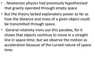 • . Newtonian physics had previously hypothesized
  that gravity operated through empty space
• But the theory lacked explanatory power as far as
  how the distance and mass of a given object could
  be transmitted through space.
• General relativity irons out this paradox, for it
  shows that objects continue to move in a straight
  line in space-time, but we observe the motion as
  acceleration because of the curved nature of space-
  time.
 