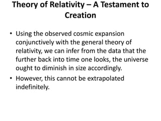 Theory of Relativity – A Testament to
              Creation
• Using the observed cosmic expansion
  conjunctively with the general theory of
  relativity, we can infer from the data that the
  further back into time one looks, the universe
  ought to diminish in size accordingly.
• However, this cannot be extrapolated
  indefinitely.
 