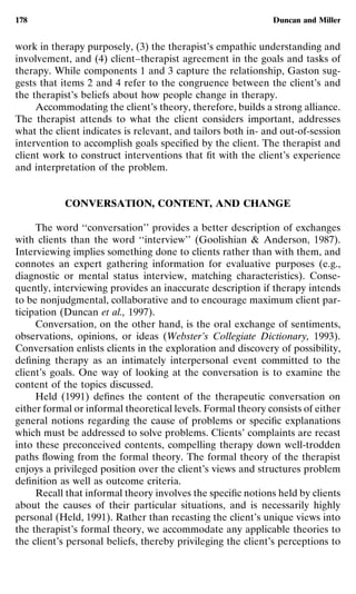 178                                                          Duncan and Miller


work in therapy purposely, (3) the therapist’s empathic understanding and
involvement, and (4) client–therapist agreement in the goals and tasks of
therapy. While components 1 and 3 capture the relationship, Gaston sug-
gests that items 2 and 4 refer to the congruence between the client’s and
the therapist’s beliefs about how people change in therapy.
     Accommodating the client’s theory, therefore, builds a strong alliance.
The therapist attends to what the client considers important, addresses
what the client indicates is relevant, and tailors both in- and out-of-session
intervention to accomplish goals speciﬁed by the client. The therapist and
client work to construct interventions that ﬁt with the client’s experience
and interpretation of the problem.


           CONVERSATION, CONTENT, AND CHANGE

     The word ‘‘conversation’’ provides a better description of exchanges
with clients than the word ‘‘interview’’ (Goolishian & Anderson, 1987).
Interviewing implies something done to clients rather than with them, and
connotes an expert gathering information for evaluative purposes (e.g.,
diagnostic or mental status interview, matching characteristics). Conse-
quently, interviewing provides an inaccurate description if therapy intends
to be nonjudgmental, collaborative and to encourage maximum client par-
ticipation (Duncan et al., 1997).
     Conversation, on the other hand, is the oral exchange of sentiments,
observations, opinions, or ideas (Webster’s Collegiate Dictionary, 1993).
Conversation enlists clients in the exploration and discovery of possibility,
deﬁning therapy as an intimately interpersonal event committed to the
client’s goals. One way of looking at the conversation is to examine the
content of the topics discussed.
     Held (1991) deﬁnes the content of the therapeutic conversation on
either formal or informal theoretical levels. Formal theory consists of either
general notions regarding the cause of problems or speciﬁc explanations
which must be addressed to solve problems. Clients’ complaints are recast
into these preconceived contents, compelling therapy down well-trodden
paths ﬂowing from the formal theory. The formal theory of the therapist
enjoys a privileged position over the client’s views and structures problem
deﬁnition as well as outcome criteria.
     Recall that informal theory involves the speciﬁc notions held by clients
about the causes of their particular situations, and is necessarily highly
personal (Held, 1991). Rather than recasting the client’s unique views into
the therapist’s formal theory, we accommodate any applicable theories to
the client’s personal beliefs, thereby privileging the client’s perceptions to
 