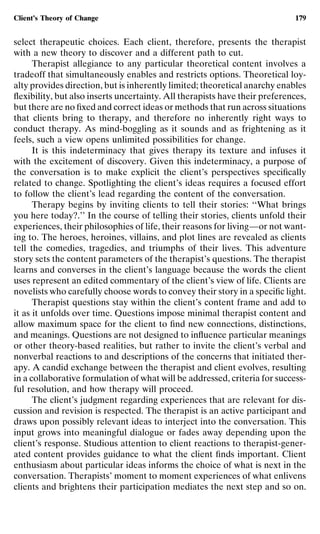 Client’s Theory of Change                                                    179


select therapeutic choices. Each client, therefore, presents the therapist
with a new theory to discover and a different path to cut.
      Therapist allegiance to any particular theoretical content involves a
tradeoff that simultaneously enables and restricts options. Theoretical loy-
alty provides direction, but is inherently limited; theoretical anarchy enables
ﬂexibility, but also inserts uncertainty. All therapists have their preferences,
but there are no ﬁxed and correct ideas or methods that run across situations
that clients bring to therapy, and therefore no inherently right ways to
conduct therapy. As mind-boggling as it sounds and as frightening as it
feels, such a view opens unlimited possibilities for change.
      It is this indeterminacy that gives therapy its texture and infuses it
with the excitement of discovery. Given this indeterminacy, a purpose of
the conversation is to make explicit the client’s perspectives speciﬁcally
related to change. Spotlighting the client’s ideas requires a focused effort
to follow the client’s lead regarding the content of the conversation.
      Therapy begins by inviting clients to tell their stories: ‘‘What brings
you here today?.’’ In the course of telling their stories, clients unfold their
experiences, their philosophies of life, their reasons for living—or not want-
ing to. The heroes, heroines, villains, and plot lines are revealed as clients
tell the comedies, tragedies, and triumphs of their lives. This adventure
story sets the content parameters of the therapist’s questions. The therapist
learns and converses in the client’s language because the words the client
uses represent an edited commentary of the client’s view of life. Clients are
novelists who carefully choose words to convey their story in a speciﬁc light.
      Therapist questions stay within the client’s content frame and add to
it as it unfolds over time. Questions impose minimal therapist content and
allow maximum space for the client to ﬁnd new connections, distinctions,
and meanings. Questions are not designed to inﬂuence particular meanings
or other theory-based realities, but rather to invite the client’s verbal and
nonverbal reactions to and descriptions of the concerns that initiated ther-
apy. A candid exchange between the therapist and client evolves, resulting
in a collaborative formulation of what will be addressed, criteria for success-
ful resolution, and how therapy will proceed.
      The client’s judgment regarding experiences that are relevant for dis-
cussion and revision is respected. The therapist is an active participant and
draws upon possibly relevant ideas to interject into the conversation. This
input grows into meaningful dialogue or fades away depending upon the
client’s response. Studious attention to client reactions to therapist-gener-
ated content provides guidance to what the client ﬁnds important. Client
enthusiasm about particular ideas informs the choice of what is next in the
conversation. Therapists’ moment to moment experiences of what enlivens
clients and brightens their participation mediates the next step and so on.
 