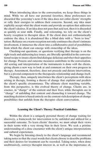 180                                                              Duncan and Miller


     When introducing ideas to the conversation, we keep three things in
mind. While we all have our personal favorites, those preferences are
discarded like yesterday’s news if the idea does not enlist clients’ strengths
or rally their energies to address their concerns. Second, any idea must
explicitly accept what the client wants and provide an option that addresses
the client’s desires. If an idea does not pass that acid test, then it is discarded
as quickly as sour milk. Finally, and reiterating, we rely on the client’s
hearty reception to therapist ideas. If the client does not enthusiastically
endorse the idea, it is abandoned like a blind date with a ‘‘born to lose’’
tattoo. Reliance on a warm reception not only continues the client’s intimate
involvement, it immerses the client into a collaborative pool of possibilities
from which the client can emerge with ownership of the ideas.
     Checking-out questions, or questions verifying that therapy is on the
right track and addressing key issues, are liberally sprinkled in the conversa-
tional recipe to insure clients ﬁnd dialogue delicious and whet their appetites
for change. Process and outcome measures contribute to the conversation.
All scoring and interpretation of the instruments is done with the clients,
giving clients a new way to look at and comment on their own progress in
therapy. Assessment, therefore, does not precede and dictate intervention,
but is a pivotal component to the therapeutic relationship and change itself.
     Therapy, then, uniquely intertwines the client’s perceptions with ideas
arising in therapy, forming a theory of change that explains and predicts
the client’s speciﬁc circumstance. The ultimate client matching variable,
from this perspective, is this evolved theory of change. Clients are, in
essence, in ‘‘charge’’ of the content and their lives, while therapists are in
‘‘charge’’ of unfolding that content and channeling it toward change. The
matching decision is based entirely on the content-rich description of change
possibilities that unfolds from the therapist–client conversation.


            Learning the Client’s Theory: Practical Guidelines

     Within the client is a uniquely personal theory of change waiting for
discovery, a framework for intervention to be unfolded and utilized for a
successful outcome. To learn clients’ theories, we must adopt their views
in their terms with a very strong bias in their favor. We seek a pristine
understanding of a close encounter with the client’s unique interpretations
and cultural experiences.
     We begin by listening closely to the client’s language and recommend
taking notes so that the exact words that clients choose to describe problems
and their desires for treatment can be recorded. Taking notes, when done
unobtrusively, conveys therapist interest in, as well as the importance of,
 