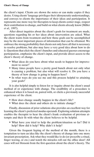 Client’s Theory of Change                                                   181


the client’s input. Clients are shown the notes or can make copies if they
desire. Using clients’ language privileges their idiosyncratic understandings,
and conveys to clients the importance of their ideas and participation. It
represents one more way for therapists to keep clients center stage, respect
their contribution to change, and build on what clients already know (Miller
et al., 1997).
      After direct inquiries about the client’s goals for treatment are made,
questions regarding his or her ideas about intervention are asked. What
the client wants from treatment and how those goals can be accomplished
may be the most important pieces of information that can be obtained. We
embrace the strong probability that clients not only have all that is necessary
to resolve problems, but also may have a very good idea about how to do
it. Questions that elicit the client’s hunches and educated guesses encourage
participation, emphasize the client’s input, and provide direct access to the
client’s theory of change.
     ●   What ideas do you have about what needs to happen for improve-
         ment to occur?
     ●   Many times people have a pretty good hunch about not only what
         is causing a problem, but also what will resolve it. Do you have a
         theory of how change is going to happen here?
     ●   In what ways do you see me and this process helpful to attaining
         your goals?
    It is also helpful simply to listen for or inquire about the client’s usual
method of or experience with change. The credibility of a procedure is
enhanced when it is based on, paired with, or elicits a previously successful
experience of the client.
     ●   How does change usually happen in the client’s life?
     ●   What does the client and others do to initiate change?
     Finally, discussion of prior solutions also provides an excellent way for
learning the client’s preferred modus operandi. Exploring solution attempts
enables the therapist to hear the client’s frank evaluation of previous at-
tempts and their ﬁt with what the client believes to be helpful.
     ●   What have you tried to help the problem/situation so far? Did it
         help? How did it help? Why didn’t it help?
    Given the frequent hyping of the method of the month, there is a
temptation to turn an idea like the client’s theory of change into one more
invariant prescription. Ask what they would like to do (or prescribe a ritual,
ﬁnger waving, or etc.) and watch the miracles roll out the ofﬁce door! All
cases will not blossom from the ﬁrst question about the client’s theory. The
 