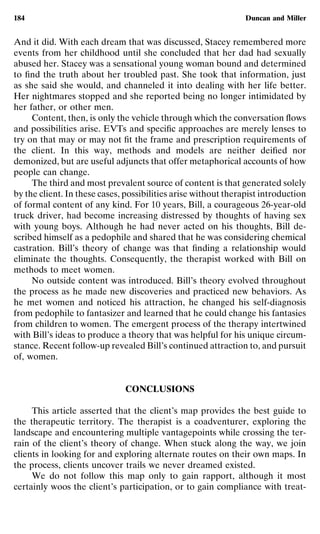 184                                                             Duncan and Miller


And it did. With each dream that was discussed, Stacey remembered more
events from her childhood until she concluded that her dad had sexually
abused her. Stacey was a sensational young woman bound and determined
to ﬁnd the truth about her troubled past. She took that information, just
as she said she would, and channeled it into dealing with her life better.
Her nightmares stopped and she reported being no longer intimidated by
her father, or other men.
     Content, then, is only the vehicle through which the conversation ﬂows
and possibilities arise. EVTs and speciﬁc approaches are merely lenses to
try on that may or may not ﬁt the frame and prescription requirements of
the client. In this way, methods and models are neither deiﬁed nor
demonized, but are useful adjuncts that offer metaphorical accounts of how
people can change.
     The third and most prevalent source of content is that generated solely
by the client. In these cases, possibilities arise without therapist introduction
of formal content of any kind. For 10 years, Bill, a courageous 26-year-old
truck driver, had become increasing distressed by thoughts of having sex
with young boys. Although he had never acted on his thoughts, Bill de-
scribed himself as a pedophile and shared that he was considering chemical
castration. Bill’s theory of change was that ﬁnding a relationship would
eliminate the thoughts. Consequently, the therapist worked with Bill on
methods to meet women.
     No outside content was introduced. Bill’s theory evolved throughout
the process as he made new discoveries and practiced new behaviors. As
he met women and noticed his attraction, he changed his self-diagnosis
from pedophile to fantasizer and learned that he could change his fantasies
from children to women. The emergent process of the therapy intertwined
with Bill’s ideas to produce a theory that was helpful for his unique circum-
stance. Recent follow-up revealed Bill’s continued attraction to, and pursuit
of, women.


                              CONCLUSIONS

     This article asserted that the client’s map provides the best guide to
the therapeutic territory. The therapist is a coadventurer, exploring the
landscape and encountering multiple vantagepoints while crossing the ter-
rain of the client’s theory of change. When stuck along the way, we join
clients in looking for and exploring alternate routes on their own maps. In
the process, clients uncover trails we never dreamed existed.
     We do not follow this map only to gain rapport, although it most
certainly woos the client’s participation, or to gain compliance with treat-
 
