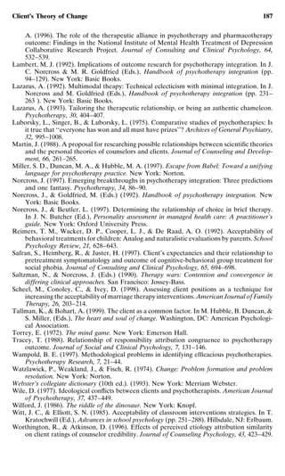Client’s Theory of Change                                                                   187


     A. (1996). The role of the therapeutic alliance in psychotherapy and pharmacotherapy
     outcome: Findings in the National Institute of Mental Health Treatment of Depression
     Collaborative Research Project. Journal of Consulting and Clinical Psychology, 64,
     532–539.
Lambert, M. J. (1992). Implications of outcome research for psychotherapy integration. In J.
     C. Norcross & M. R. Goldfried (Eds.), Handbook of psychotherapy integration (pp.
     94–129). New York: Basic Books.
Lazarus, A. (1992). Multimodal theapy: Technical eclecticism with minimal integration. In J.
     Norcross and M. Goldfried (Eds.), Handbook of psychotherapy integration (pp. 231–
     263 ). New York: Basic Books.
Lazarus, A. (1993). Tailoring the therapeutic relationship, or being an authentic chameleon.
     Psychotherapy, 30, 404–407.
Luborsky, L., Singer, B., & Luborsky, L. (1975). Comparative studies of psychotherapies: Is
     it true that ‘‘everyone has won and all must have prizes’’? Archives of General Psychiatry,
     32, 995–1008.
Martin, J. (1988). A proposal for researching possible relationships between scientiﬁc theories
     and the personal theories of counselors and clients. Journal of Counseling and Develop-
     ment, 66, 261–265.
Miller, S. D., Duncan, M. A., & Hubble, M. A. (1997). Escape from Babel: Toward a unifying
     language for psychotherapy practice. New York: Norton.
Norcross, J. (1997). Emerging breakthroughs in psychotherapy integration: Three predictions
     and one fantasy. Psychotherapy, 34, 86–90.
Norcross, J., & Goldfried, M. (Eds.) (1992). Handbook of psychotherapy integration. New
     York: Basic Books.
Norcross, J., & Beutler, L. (1997). Determining the relationship of choice in brief therapy.
     In J. N. Butcher (Ed.), Personality assessment in managed health care: A practitioner’s
     guide. New York: Oxford University Press.
Reimers, T. M., Wacker, D. P., Cooper, L. J., & De Raad, A. O. (1992). Acceptability of
     behavioral treatments for children: Analog and naturalistic evaluations by parents. School
     Psychology Review, 21, 628–643.
Safran, S., Heimberg, R., & Juster, H. (1997). Client’s expectancies and their relationship to
     pretreatment symptomatology and outcome of cognitive-behavioral group treatment for
     social phobia. Journal of Consulting and Clinical Psychology, 65, 694–698.
Saltzman, N., & Norcross, J. (Eds.) (1990). Therapy wars: Contention and convergence in
     differing clinical approaches. San Francisco: Jossey-Bass.
Scheel, M., Conoley, C., & Ivey, D. (1998). Assessing client positions as a technique for
     increasing the acceptability of marriage therapy interventions. American Journal of Family
     Therapy, 26, 203–214.
Tallman, K., & Bohart, A. (1999). The client as a common factor. In M. Hubble, B. Duncan, &
     S. Miller, (Eds.), The heart and soul of change. Washington, DC: American Psychologi-
     cal Association.
Torrey, E. (1972). The mind game. New York: Emerson Hall.
Tracey, T. (1988). Relationship of responsibility attribution congruence to psychotherapy
     outcome. Journal of Social and Clinical Psychology, 7, 131–146.
Wampold, B. E. (1997). Methodological problems in identifying efﬁcacious psychotherapies.
     Psychotherapy Research, 7, 21–44.
Watzlawick, P., Weakland, J., & Fisch, R. (1974). Change: Problem formation and problem
     resolution. New York: Norton.
Webster’s collegiate dictionary (10th ed.). (1993). New York: Merriam Webster.
Wile, D. (1977). Ideological conﬂicts between clients and psychotherapists. American Journal
     of Psychotherapy, 37, 437–449.
Wilford, J. (1986). The riddle of the dinosaur. New York: Knopf.
Witt, J. C., & Elliott, S. N. (1985). Acceptability of classroom interventions strategies. In T.
     Kratochwill (Ed.), Advances in school psychology (pp. 251–288). Hillsdale, NJ: Erlbaum.
Worthington, R., & Atkinson, D. (1996). Effects of perceived etiology attribution similarity
     on client ratings of counselor credibility. Journal of Counseling Psychology, 43, 423–429.
 