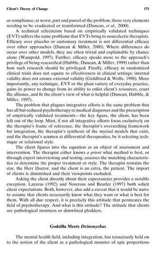 Client’s Theory of Change                                                   171


or compliance; at worst, part and parcel of the problem, those very elements
needing to be eradicated or transformed (Duncan, et al., 2000).
      A technical eclecticism based on empirically validated techniques
(EVT) suffers the same problems that EVTs bring to noneclectic therapists.
Efﬁcacy over placebo or customary treatment is not differential efﬁcacy
over other approaches (Duncan & Miller, 2000). Where differences do
occur over other models, they are often trivial and explainable by chance
alone (Wampold, 1997). Further, efﬁcacy speaks more to the approach’s
privilege of being researched (Hubble, Duncan, & Miller, 1999) rather than
how such research should be privileged. Finally, efﬁcacy in randomized
clinical trials does not equate to effectiveness in clinical settings; internal
validity does not ensure external validity (Goldfried & Wolfe, 1998). More
importantly, any technique, EVT or the plain variety of everyday practice,
gains its power to change from its ability to enlist client’s resources, court
the alliance, and ﬁt the client’s view of what is helpful (Duncan, Hubble, &
Miller, 1997).
      The problem that plagues integrative efforts is the same problem that
has all but reduced psychotherapy to medical diagnoses and the prescription
of empirically validated treatments—the key ﬁgure, the client, has been
left out of the loop. Most, if not all integrative efforts focus exclusively on
the therapist’s frame of reference, the therapist’s overarching framework
for integration, the therapist’s synthesis of the myriad models that exist,
and the therapist’s acumen at differential therapeutics, be it selecting tech-
nique or relational style.
      The client ﬁgures into the equation as an object of assessment and
intervention. The therapist either knows a priori what method is best, or
through expert interviewing and testing, assesses the matching characteris-
tics to determine the proper treatment or style. The therapist remains the
star, the Herr Doctor, and the client is an extra, the patient. The import
of clients is diminished and their viewpoints excluded.
      Asking the client directly about their expectancies provides a notable
exception. Lazarus (1992) and Norcross and Beutler (1997) both solicit
client expectations. Both, however, also add a caveat that it would be naive
to assume that clients necessarily know what they want or what is best for
them. With all due respect, it is precisely this attitude that permeates the
ﬁeld of psychotherapy. And what is this attitude? The attitude that clients
are pathological monsters or dimwitted plodders.


                            Godzilla Meets Deinonychus

     The mental health ﬁeld, including integration, has tenaciously held on
to the notion of the client as a pathological monster of epic proportions
 