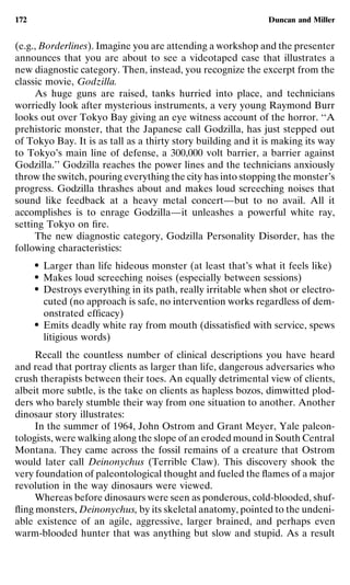 172                                                             Duncan and Miller


(e.g., Borderlines). Imagine you are attending a workshop and the presenter
announces that you are about to see a videotaped case that illustrates a
new diagnostic category. Then, instead, you recognize the excerpt from the
classic movie, Godzilla.
     As huge guns are raised, tanks hurried into place, and technicians
worriedly look after mysterious instruments, a very young Raymond Burr
looks out over Tokyo Bay giving an eye witness account of the horror. ‘‘A
prehistoric monster, that the Japanese call Godzilla, has just stepped out
of Tokyo Bay. It is as tall as a thirty story building and it is making its way
to Tokyo’s main line of defense, a 300,000 volt barrier, a barrier against
Godzilla.’’ Godzilla reaches the power lines and the technicians anxiously
throw the switch, pouring everything the city has into stopping the monster’s
progress. Godzilla thrashes about and makes loud screeching noises that
sound like feedback at a heavy metal concert—but to no avail. All it
accomplishes is to enrage Godzilla—it unleashes a powerful white ray,
setting Tokyo on ﬁre.
     The new diagnostic category, Godzilla Personality Disorder, has the
following characteristics:
      ●   Larger than life hideous monster (at least that’s what it feels like)
      ●   Makes loud screeching noises (especially between sessions)
      ●   Destroys everything in its path, really irritable when shot or electro-
          cuted (no approach is safe, no intervention works regardless of dem-
          onstrated efﬁcacy)
      ●   Emits deadly white ray from mouth (dissatisﬁed with service, spews
          litigious words)
     Recall the countless number of clinical descriptions you have heard
and read that portray clients as larger than life, dangerous adversaries who
crush therapists between their toes. An equally detrimental view of clients,
albeit more subtle, is the take on clients as hapless bozos, dimwitted plod-
ders who barely stumble their way from one situation to another. Another
dinosaur story illustrates:
     In the summer of 1964, John Ostrom and Grant Meyer, Yale paleon-
tologists, were walking along the slope of an eroded mound in South Central
Montana. They came across the fossil remains of a creature that Ostrom
would later call Deinonychus (Terrible Claw). This discovery shook the
very foundation of paleontological thought and fueled the ﬂames of a major
revolution in the way dinosaurs were viewed.
     Whereas before dinosaurs were seen as ponderous, cold-blooded, shuf-
ﬂing monsters, Deinonychus, by its skeletal anatomy, pointed to the undeni-
able existence of an agile, aggressive, larger brained, and perhaps even
warm-blooded hunter that was anything but slow and stupid. As a result
 
