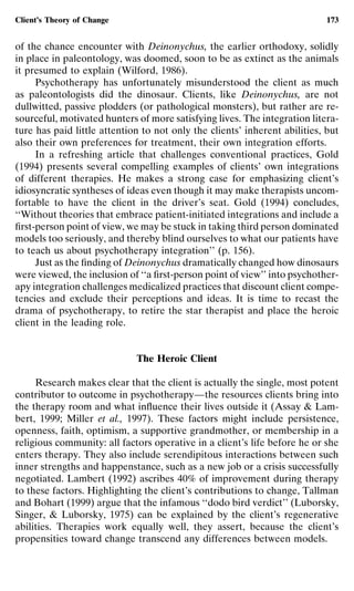 Client’s Theory of Change                                                   173


of the chance encounter with Deinonychus, the earlier orthodoxy, solidly
in place in paleontology, was doomed, soon to be as extinct as the animals
it presumed to explain (Wilford, 1986).
     Psychotherapy has unfortunately misunderstood the client as much
as paleontologists did the dinosaur. Clients, like Deinonychus, are not
dullwitted, passive plodders (or pathological monsters), but rather are re-
sourceful, motivated hunters of more satisfying lives. The integration litera-
ture has paid little attention to not only the clients’ inherent abilities, but
also their own preferences for treatment, their own integration efforts.
     In a refreshing article that challenges conventional practices, Gold
(1994) presents several compelling examples of clients’ own integrations
of different therapies. He makes a strong case for emphasizing client’s
idiosyncratic syntheses of ideas even though it may make therapists uncom-
fortable to have the client in the driver’s seat. Gold (1994) concludes,
‘‘Without theories that embrace patient-initiated integrations and include a
ﬁrst-person point of view, we may be stuck in taking third person dominated
models too seriously, and thereby blind ourselves to what our patients have
to teach us about psychotherapy integration’’ (p. 156).
     Just as the ﬁnding of Deinonychus dramatically changed how dinosaurs
were viewed, the inclusion of ‘‘a ﬁrst-person point of view’’ into psychother-
apy integration challenges medicalized practices that discount client compe-
tencies and exclude their perceptions and ideas. It is time to recast the
drama of psychotherapy, to retire the star therapist and place the heroic
client in the leading role.


                             The Heroic Client

     Research makes clear that the client is actually the single, most potent
contributor to outcome in psychotherapy—the resources clients bring into
the therapy room and what inﬂuence their lives outside it (Assay & Lam-
bert, 1999; Miller et al., 1997). These factors might include persistence,
openness, faith, optimism, a supportive grandmother, or membership in a
religious community: all factors operative in a client’s life before he or she
enters therapy. They also include serendipitous interactions between such
inner strengths and happenstance, such as a new job or a crisis successfully
negotiated. Lambert (1992) ascribes 40% of improvement during therapy
to these factors. Highlighting the client’s contributions to change, Tallman
and Bohart (1999) argue that the infamous ‘‘dodo bird verdict’’ (Luborsky,
Singer, & Luborsky, 1975) can be explained by the client’s regenerative
abilities. Therapies work equally well, they assert, because the client’s
propensities toward change transcend any differences between models.
 