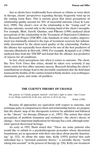 174                                                                      Duncan and Miller


      Just as clients have traditionally been miscast as villains or town idiots
in therapy, clients’ perspectives regarding therapy frequently wind up on
the cutting room ﬂoor. This is curious given that client perceptions of
relationship quality account for 30% of successful outcome (Asay & Lam-
bert, 1999). The client’s view of the relationship is the ‘‘trump card’’ in
therapy outcome, second only to the winning hand of the client’s strengths.
For example, Blatt, Zuroff, Quinlan, and Pilkonis (1996) analyzed client
perceptions of the relationship in the Treatment of Depression Collabora-
tive Research Project (TDCRP). Like hundreds of other studies, improve-
ment was minimally related to the type of treatment received, but substan-
tially determined by the client-rated quality of the relationship. Further,
the alliance has repeatedly been shown to be one of the best predictors of
outcome (Batchelor & Horvath, 1999). For example, Krupnick et al. (1996)
analyzed data from the TDCRP and found that the alliance was predictive
of success for all conditions.
      In fact, client perceptions rule when it comes to outcome. The client,
like New York Times ﬁlm critics, should be taken very seriously if any
desire exists for box ofﬁce outcome success. Research detailing the client’s
contributions to change lead to the inevitable conclusion that the ﬁeld must
transcend the bonﬁre of the vanities found in ﬂashy models, sexy techniques,
charismatic gurus, and snake oil peddlers.



                   THE CLIENT’S THEORY OF CHANGE

      The patient, as I ﬁnally grasped, insisted—and had a right to insist—that I learn
      to see things exclusively in his way, and not at all in my way.
                                                                          Kohut (1984)

     Because all approaches are equivalent with respect to outcome, and
technique pales in comparison to client and relationship factors, we propose
that the clients’ map of the therapeutic territory be unfolded and followed
as the ‘‘theory’’ for therapy (Duncan et al., 1997). The notion that client
perceptions of problem formation and resolution—the client’s theory of
change—have important implications for therapy has a rich, although some-
what ignored theoretical heritage.
     As early as 1955, Hoch stated that ‘‘There are some patients who
would like to submit to a psychotherapeutic procedure whose theoretical
foundations are in agreement with their own ideas about psychic function-
ing’’ (p. 322). At about the same time, Kelly (1955) posited that each
individual has a ‘‘personal construct theory,’’ a scientiﬁc theory ‘‘worth
taking into account’’ in the process of therapy (p. 228). Kelly saw treatment
 