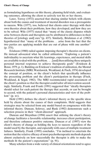Client’s Theory of Change                                                    175


as formulating hypotheses on this theory, planning ﬁeld trials, and evaluat-
ing outcomes, allowing the client to actively test his or her theory.
     Later, Torrey (1972) asserted that sharing similar beliefs with clients
about both the causes and treatment of mental disorders was a prerequisite
to success. Wile (1977), too, believed that clients enter therapy with their
own theories about their problems, how they developed, and how they are
to be solved. Wile (1977) stated that ‘‘many of the classic disputes which
arise between clients and therapists can be attributed to differences in their
theories of [etiology and] cure’’(p. 437). Similarly, Brickman et al. (1982)
hypothesized that ‘‘many of the problems. . .arise from the fact that the
two parties are applying models that are out of phase with one another’’
(p. 375).
     Erickson (1980) railed against imposing therapist’s theories on clients.
He instead advocated what he called utilization: ‘‘Exploring a patient’s
individuality to ascertain what life learnings, experiences, and mental skills
are available to deal with the problem. . . [and] then utilizing these uniquely
personal internal responses to achieve therapeutic goals’’ (Erickson &
Rossi, 1979, p. 1). Building on Erickson’s tradition of utilization, the Mental
Research Institute (MRI; Watzlawick, Weakland, & Fisch, 1974) developed
the concept of position, or the client’s beliefs that speciﬁcally inﬂuence
the presenting problem and the client’s participation in therapy (Fisch,
Weakland, & Segal, 1982). The MRI recommended rapid assessment of
the client’s position so that the therapist could tailor all intervention accord-
ingly. Similarly, Frank and Frank (1991) suggested that ‘‘ideally therapists
should select for each patient the therapy that accords, or can be brought
to accord, with the patient’s personal characteristics and view of the prob-
lem’’ (p. xv).
     Held (1991) deﬁnes the client’s informal theory as the speciﬁc ideas
held by clients about the causes of their complaints. Held suggests that
strategies may be selected from any model based on congruence with this
informal theory. Duncan, Solovey, and Rusk (1992) demonstrate such a
selection process in their ‘‘client-directed’’ approach.
     Duncan and Moynihan (1994) assert that utilizing the client’s theory
of change facilitates a favorable relationship, increases client participation,
and therefore enhances positive outcome. Duncan et al. (1997) view the
client’s theory of change as holding the keys to success regardless of the
model used by the therapist, and especially with cases of multiple treatment
failures. Similarly, Frank (1995) concludes, ‘‘I’m inclined to entertain the
notion that the relative efﬁcacy of most psychotherapeutic methods depends
almost exclusively on how successfully the therapist is able to make the
methods ﬁt the patient’s expectations’’ (p. 91).
     Many scholars from a wide variety of clinical orientations tend to agree
 