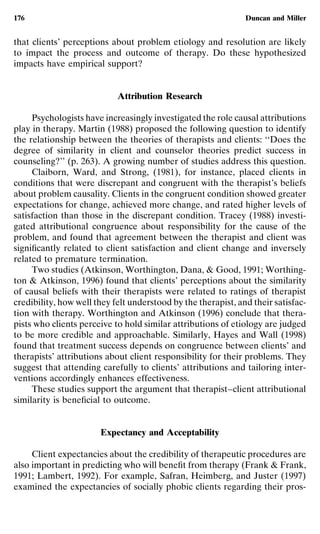 176                                                            Duncan and Miller


that clients’ perceptions about problem etiology and resolution are likely
to impact the process and outcome of therapy. Do these hypothesized
impacts have empirical support?


                            Attribution Research

     Psychologists have increasingly investigated the role causal attributions
play in therapy. Martin (1988) proposed the following question to identify
the relationship between the theories of therapists and clients: ‘‘Does the
degree of similarity in client and counselor theories predict success in
counseling?’’ (p. 263). A growing number of studies address this question.
     Claiborn, Ward, and Strong, (1981), for instance, placed clients in
conditions that were discrepant and congruent with the therapist’s beliefs
about problem causality. Clients in the congruent condition showed greater
expectations for change, achieved more change, and rated higher levels of
satisfaction than those in the discrepant condition. Tracey (1988) investi-
gated attributional congruence about responsibility for the cause of the
problem, and found that agreement between the therapist and client was
signiﬁcantly related to client satisfaction and client change and inversely
related to premature termination.
     Two studies (Atkinson, Worthington, Dana, & Good, 1991; Worthing-
ton & Atkinson, 1996) found that clients’ perceptions about the similarity
of causal beliefs with their therapists were related to ratings of therapist
credibility, how well they felt understood by the therapist, and their satisfac-
tion with therapy. Worthington and Atkinson (1996) conclude that thera-
pists who clients perceive to hold similar attributions of etiology are judged
to be more credible and approachable. Similarly, Hayes and Wall (1998)
found that treatment success depends on congruence between clients’ and
therapists’ attributions about client responsibility for their problems. They
suggest that attending carefully to clients’ attributions and tailoring inter-
ventions accordingly enhances effectiveness.
     These studies support the argument that therapist–client attributional
similarity is beneﬁcial to outcome.


                       Expectancy and Acceptability

     Client expectancies about the credibility of therapeutic procedures are
also important in predicting who will beneﬁt from therapy (Frank & Frank,
1991; Lambert, 1992). For example, Safran, Heimberg, and Juster (1997)
examined the expectancies of socially phobic clients regarding their pros-
 