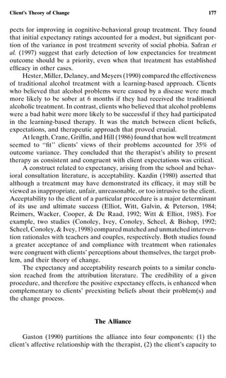 Client’s Theory of Change                                                    177


pects for improving in cognitive-behavioral group treatment. They found
that initial expectancy ratings accounted for a modest, but signiﬁcant por-
tion of the variance in post treatment severity of social phobia. Safran et
al. (1997) suggest that early detection of low expectancies for treatment
outcome should be a priority, even when that treatment has established
efﬁcacy in other cases.
     Hester, Miller, Delaney, and Meyers (1990) compared the effectiveness
of traditional alcohol treatment with a learning-based approach. Clients
who believed that alcohol problems were caused by a disease were much
more likely to be sober at 6 months if they had received the traditional
alcoholic treatment. In contrast, clients who believed that alcohol problems
were a bad habit were more likely to be successful if they had participated
in the learning-based therapy. It was the match between client beliefs,
expectations, and therapeutic approach that proved crucial.
     At length, Crane, Grifﬁn, and Hill (1986) found that how well treatment
seemed to ‘‘ﬁt’’ clients’ views of their problems accounted for 35% of
outcome variance. They concluded that the therapist’s ability to present
therapy as consistent and congruent with client expectations was critical.
     A construct related to expectancy, arising from the school and behav-
ioral consultation literature, is acceptability. Kazdin (1980) asserted that
although a treatment may have demonstrated its efﬁcacy, it may still be
viewed as inappropriate, unfair, unreasonable, or too intrusive to the client.
Acceptability to the client of a particular procedure is a major determinant
of its use and ultimate success (Elliot, Witt, Galvin, & Peterson, 1984;
Reimers, Wacker, Cooper, & De Raad, 1992; Witt & Elliot, 1985). For
example, two studies (Conoley, Ivey, Conoley, Scheel, & Bishop, 1992;
Scheel, Conoley, & Ivey, 1998) compared matched and unmatched interven-
tion rationales with teachers and couples, respectively. Both studies found
a greater acceptance of and compliance with treatment when rationales
were congruent with clients’ perceptions about themselves, the target prob-
lem, and their theory of change.
     The expectancy and acceptability research points to a similar conclu-
sion reached from the attribution literature. The credibility of a given
procedure, and therefore the positive expectancy effects, is enhanced when
complementary to clients’ preexisting beliefs about their problem(s) and
the change process.


                                The Alliance

     Gaston (1990) partitions the alliance into four components: (1) the
client’s affective relationship with the therapist, (2) the client’s capacity to
 