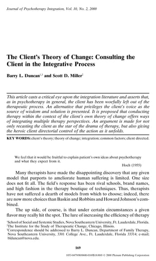 Journal of Psychotherapy Integration, Vol. 10, No. 2, 2000




The Client’s Theory of Change: Consulting the
Client in the Integrative Process
Barry L. Duncan1,3 and Scott D. Miller2



This article casts a critical eye upon the integration literature and asserts that,
as in psychotherapy in general, the client has been woefully left out of the
therapeutic process. An alternative that privileges the client’s voice as the
source of wisdom and solution is presented. It is proposed that conducting
therapy within the context of the client’s own theory of change offers ways
of integrating multiple therapy perspectives. An argument is made for not
only recasting the client as the star of the drama of therapy, but also giving
the heroic client directorial control of the action as it unfolds.
KEY WORDS: client’s theory; theory of change; integration; common factors; client directed.




     We feel that it would be fruitful to explain patient’s own ideas about psychotherapy
     and what they expect from it.
                                                                              Hoch (1955)

     Many therapists have made the disappointing discovery that any given
model that purports to ameliorate human suffering is limited. One size
does not ﬁt all. The ﬁeld’s response has been rival schools, brand names,
and high fashion in the therapy boutique of techniques. Thus, therapists
have not suffered a dearth of models from which to choose; indeed, there
are now more choices than Baskin and Robbins and Howard Johnson’s com-
bined.
     The up side, of course, is that under certain circumstances a given
ﬂavor may really hit the spot. The lure of increasing the efﬁciency of therapy
1
 School of Social and Systemic Studies, Nova Southeastern University, Ft. Lauderdale, Florida.
2
 The Institute for the Study of Therapeutic Change, Chicago, Illinois.
3
 Correspondence should be addressed to Barry L. Duncan, Department of Family Therapy,
 Nova Southeastern University, 3301 College Ave., Ft. Lauderdale, Florida 33314; e-mail;
 blduncan@nova.edu.

                                              169
                                       1053-0479/00/0600-0169$18.00/0  2000 Plenum Publishing Corporation
 