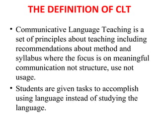 THE DEFINITION OF CLT
• Communicative Language Teaching is a
set of principles about teaching including
recommendations about method and
syllabus where the focus is on meaningful
communication not structure, use not
usage.
• Students are given tasks to accomplish
using language instead of studying the
language.
 