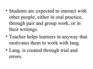 • Students are expected to interact with
other people, either in oral practice,
through pair and group work, or in
their writings.
• Teacher helps learners in anyway that
motivates them to work with lang.
• Lang. is created through trial and
errors.
 