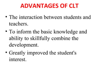 ADVANTAGES OF CLT
• The interaction between students and
teachers.
• To inform the basic knowledge and
ability to skillfully combine the
development.
• Greatly improved the student's
interest.
 