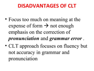 DISADVANTAGES OF CLT
• Focus too much on meaning at the
expense of form  not enough
emphasis on the correction of
pronunciation and grammar error .
• CLT approach focuses on fluency but
not accuracy in grammar and
pronunciation
 