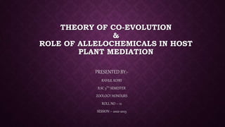 THEORY OF CO-EVOLUTION
&
ROLE OF ALLELOCHEMICALS IN HOST
PLANT MEDIATION
PRESENTED BY:-
RAHUL KOIRI
B.SC 5TH SEMESTER
ZOOLOGY HONOURS
ROLL NO – 12
SESSION – 2022-2023
 