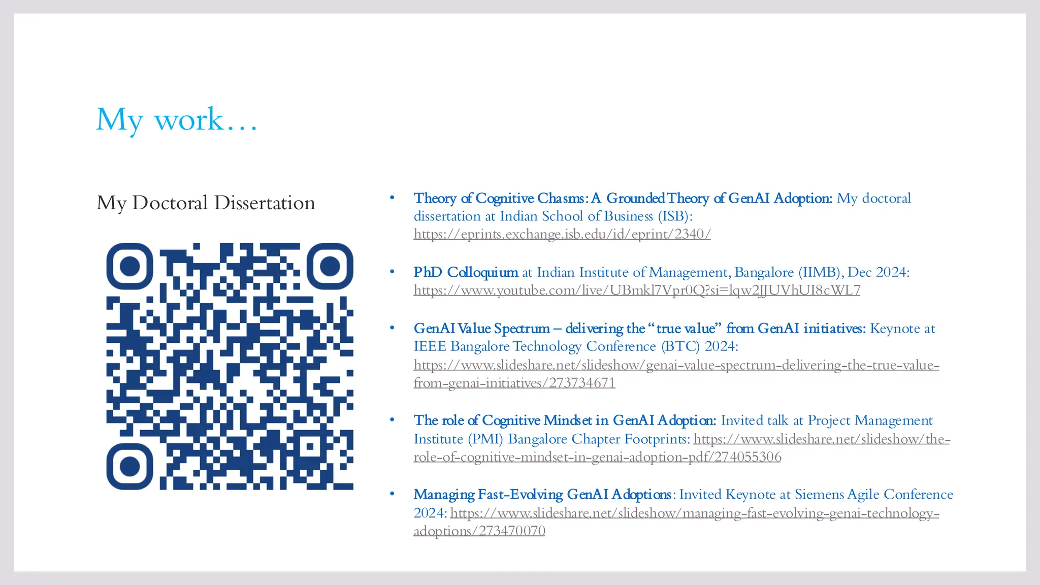 My work…
My Doctoral Dissertation • Theory of Cognitive Chasms:A GroundedTheory of GenAI Adoption: My doctoral
dissertation at Indian School of Business (ISB):
https://eprints.exchange.isb.edu/id/eprint/2340/
• PhD Colloquium at Indian Institute of Management, Bangalore (IIMB), Dec 2024:
https://www.youtube.com/live/UBmkl7Vpr0Q?si=lqw2JJUVhUI8cWL7
• GenAIValue Spectrum – delivering the“true value” from GenAI initiatives: Keynote at
IEEE BangaloreTechnology Conference (BTC) 2024:
https://www.slideshare.net/slideshow/genai-value-spectrum-delivering-the-true-value-
from-genai-initiatives/273734671
• The role of Cognitive Mindset in GenAI Adoption: Invited talk at Project Management
Institute (PMI) Bangalore Chapter Footprints: https://www.slideshare.net/slideshow/the-
role-of-cognitive-mindset-in-genai-adoption-pdf/274055306
• Managing Fast-Evolving GenAI Adoptions: Invited Keynote at Siemens Agile Conference
2024: https://www.slideshare.net/slideshow/managing-fast-evolving-genai-technology-
adoptions/273470070
 