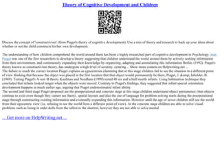 Theory of Cognitive Development and Children
Discuss the concept of 'constructivism' (from Piaget's theory of cognitive development). Use a mix of theory and research to back up your ideas about
whether or not the child constructs his/her own development.
The understanding of how children comprehend the world around them has been a highly researched part of cognitive development in Psychology. Jean
Piaget was one of the first researchers to develop a theory suggesting that children understand the world around them by actively seeking information
from their environment, and continuously expanding their knowledge by organizing, adapting and assimilating this information Berlin, (1992). Piaget's
theory known as constructivism theory, has undergone a high level of scrutiny, centring... Show more content on Helpwriting.net ...
The failure to reach the correct location Piaget explains as egocentrism clamming that at this stage children fail to see the situation in a different point
of view thinking that because the object was placed in the first location that that object would permanently be there, Piaget, J. &amp; Inhelder, B.
(1969). Testing Piaget's A–not–B theory Kaufman and Needham (1999) tested 40 six and a half month infants. Using habituation technique they
concluded that infants looked longer when the objects were moved. Contrary to Piaget's findings, they suggested that infant special orientation
development happens at much earlier age, arguing that Piaget underestimated infant ability.
The second and third stage Piaget proposed are the preoperational and concrete stage at this stage children understand object permanence (that objects
continue to exist even though they cannot see them) , spatial layouts and also the use of language for problem solving starts during the preoperational
stage through constructing existing information and eventually expanding this information. However until the age of seven children still see the world
from their egocentric view (i.e. refusing to see the world from a different point of view). At the concrete stage children are able to solve visual
problems such as lining in order dolls from the tallest to the shortest, however they are not able to solve mental
... Get more on HelpWriting.net ...
 