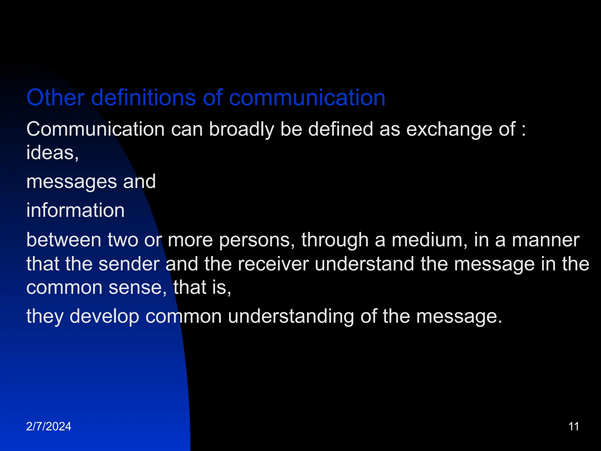 Other definitions of communication
Communication can broadly be defined as exchange of :
ideas,
messages and
information
between two or more persons, through a medium, in a manner
that the sender and the receiver understand the message in the
common sense, that is,
they develop common understanding of the message.
2/7/2024 11
 
