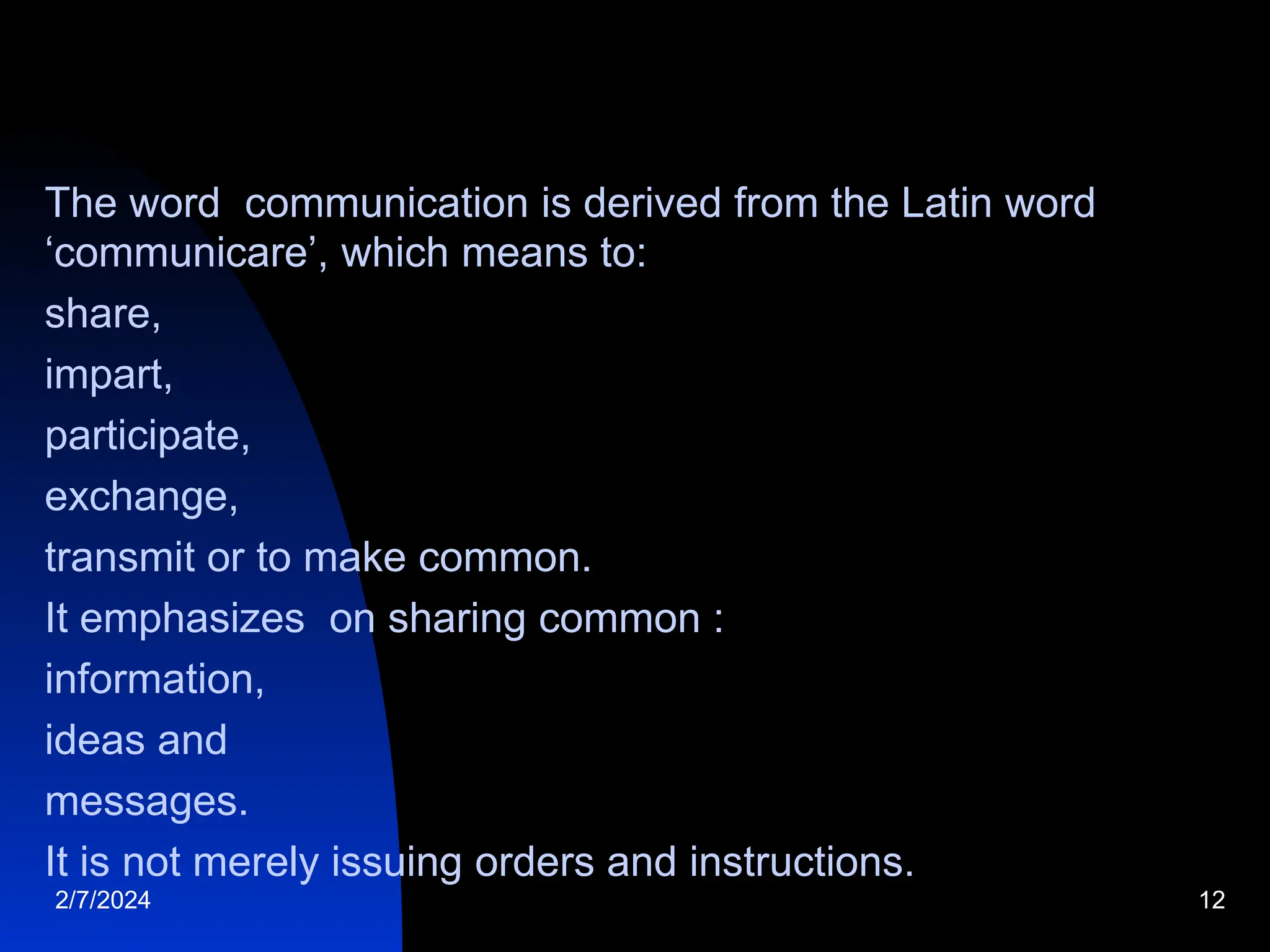 The word communication is derived from the Latin word
‘communicare’, which means to:
share,
impart,
participate,
exchange,
transmit or to make common.
It emphasizes on sharing common :
information,
ideas and
messages.
It is not merely issuing orders and instructions.
2/7/2024 12
 