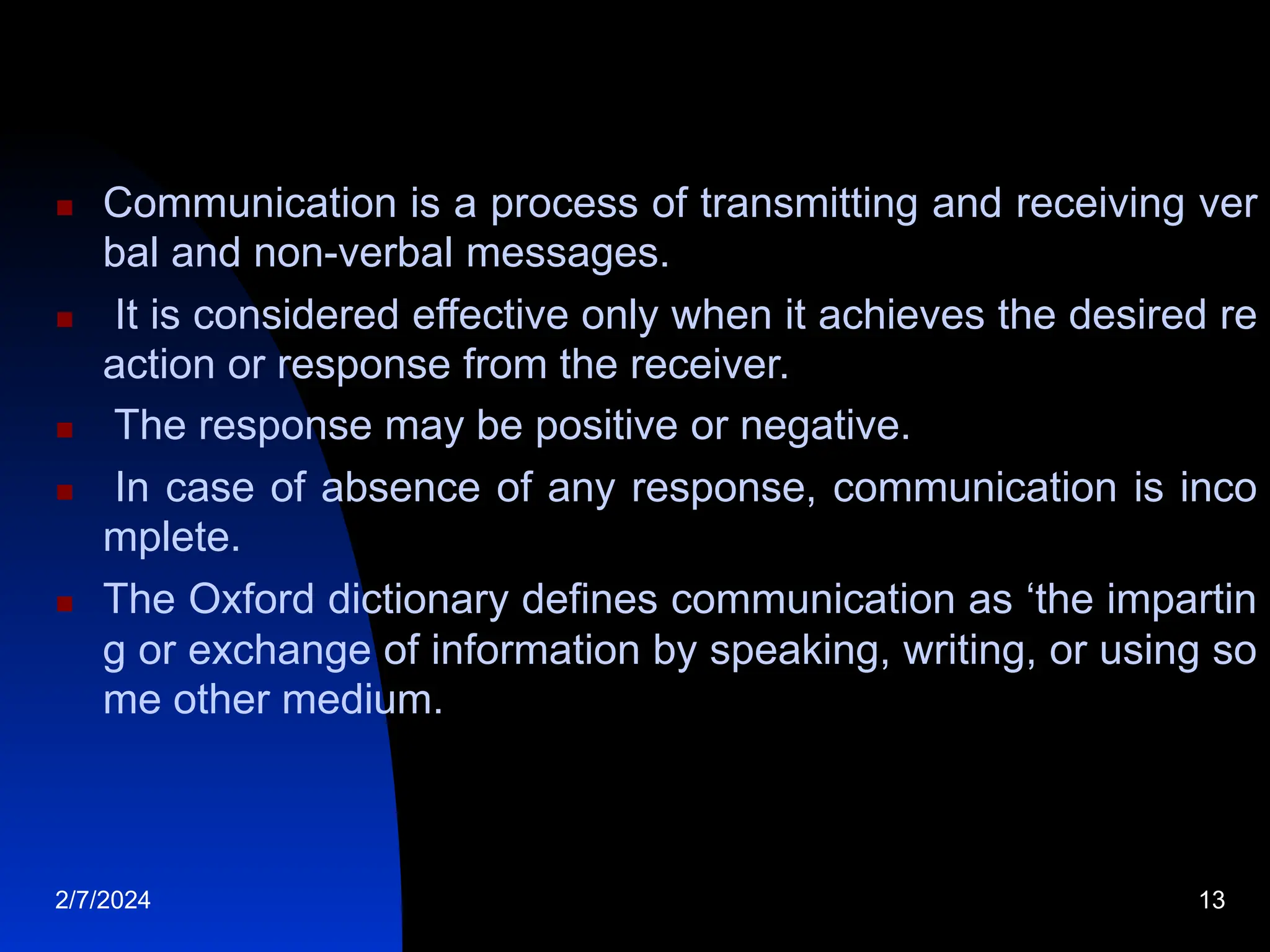  Communication is a process of transmitting and receiving ver
bal and non-verbal messages.
 It is considered effective only when it achieves the desired re
action or response from the receiver.
 The response may be positive or negative.
 In case of absence of any response, communication is inco
mplete.
 The Oxford dictionary defines communication as ‘the impartin
g or exchange of information by speaking, writing, or using so
me other medium.
2/7/2024 13
 