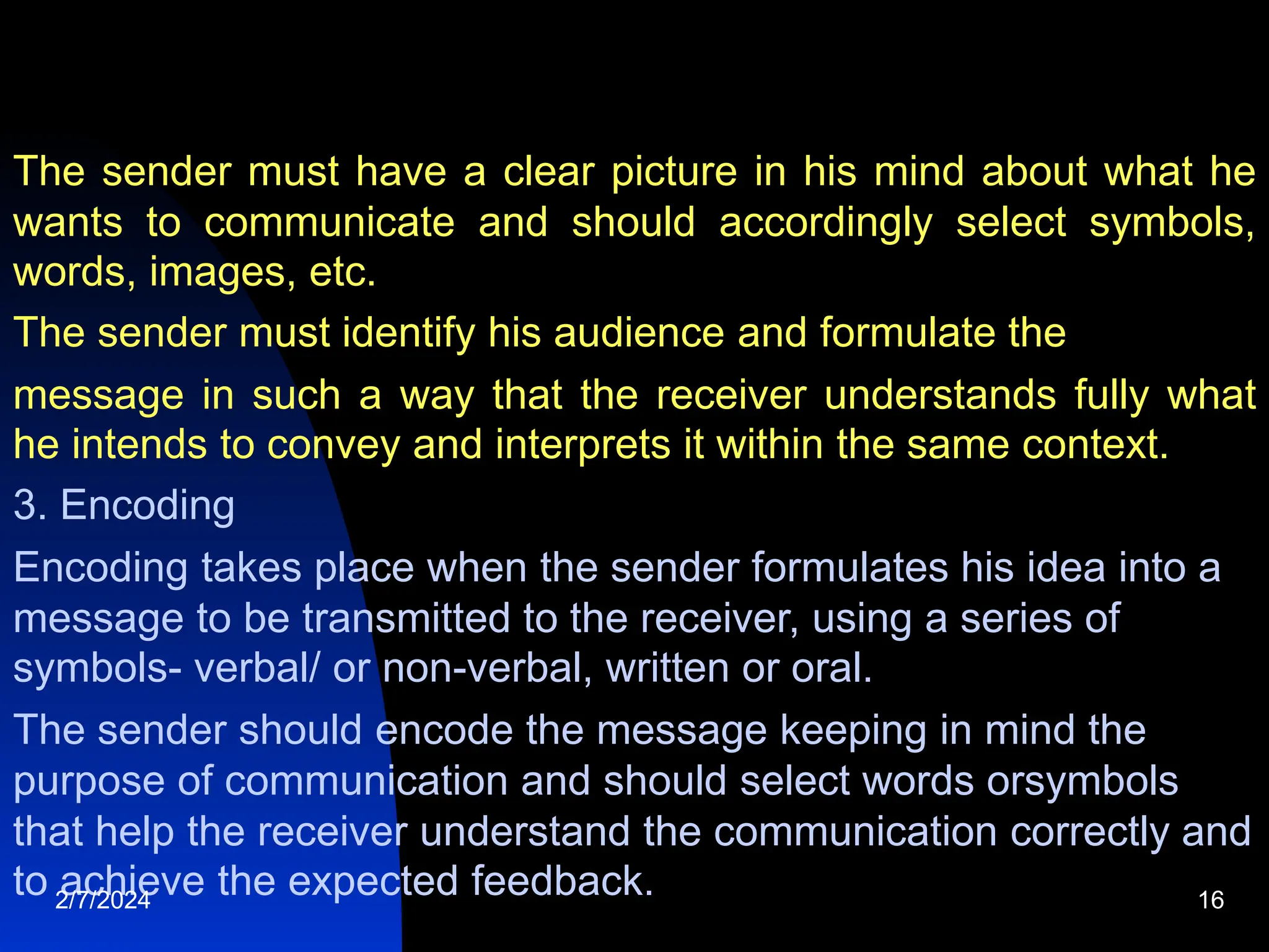 The sender must have a clear picture in his mind about what he
wants to communicate and should accordingly select symbols,
words, images, etc.
The sender must identify his audience and formulate the
message in such a way that the receiver understands fully what
he intends to convey and interprets it within the same context.
3. Encoding
Encoding takes place when the sender formulates his idea into a
message to be transmitted to the receiver, using a series of
symbols- verbal/ or non-verbal, written or oral.
The sender should encode the message keeping in mind the
purpose of communication and should select words orsymbols
that help the receiver understand the communication correctly and
to achieve the expected feedback.
2/7/2024 16
 