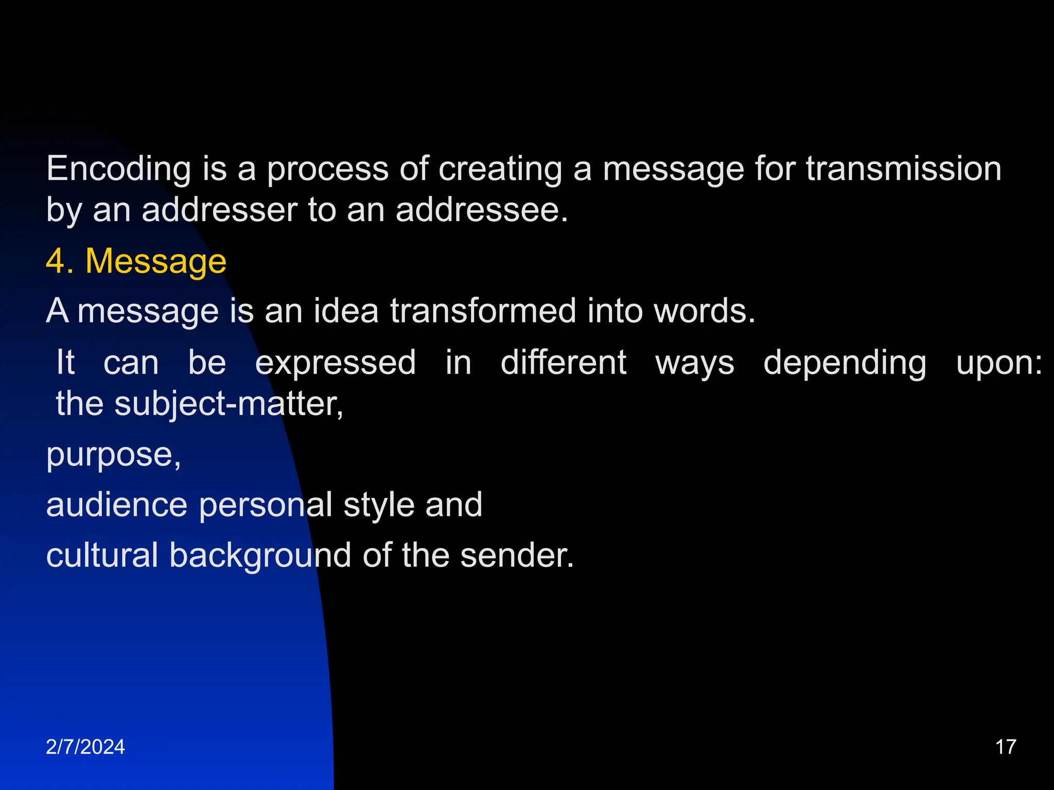 Encoding is a process of creating a message for transmission
by an addresser to an addressee.
4. Message
A message is an idea transformed into words.
It can be expressed in different ways depending upon:
the subject-matter,
purpose,
audience personal style and
cultural background of the sender.
2/7/2024 17
 