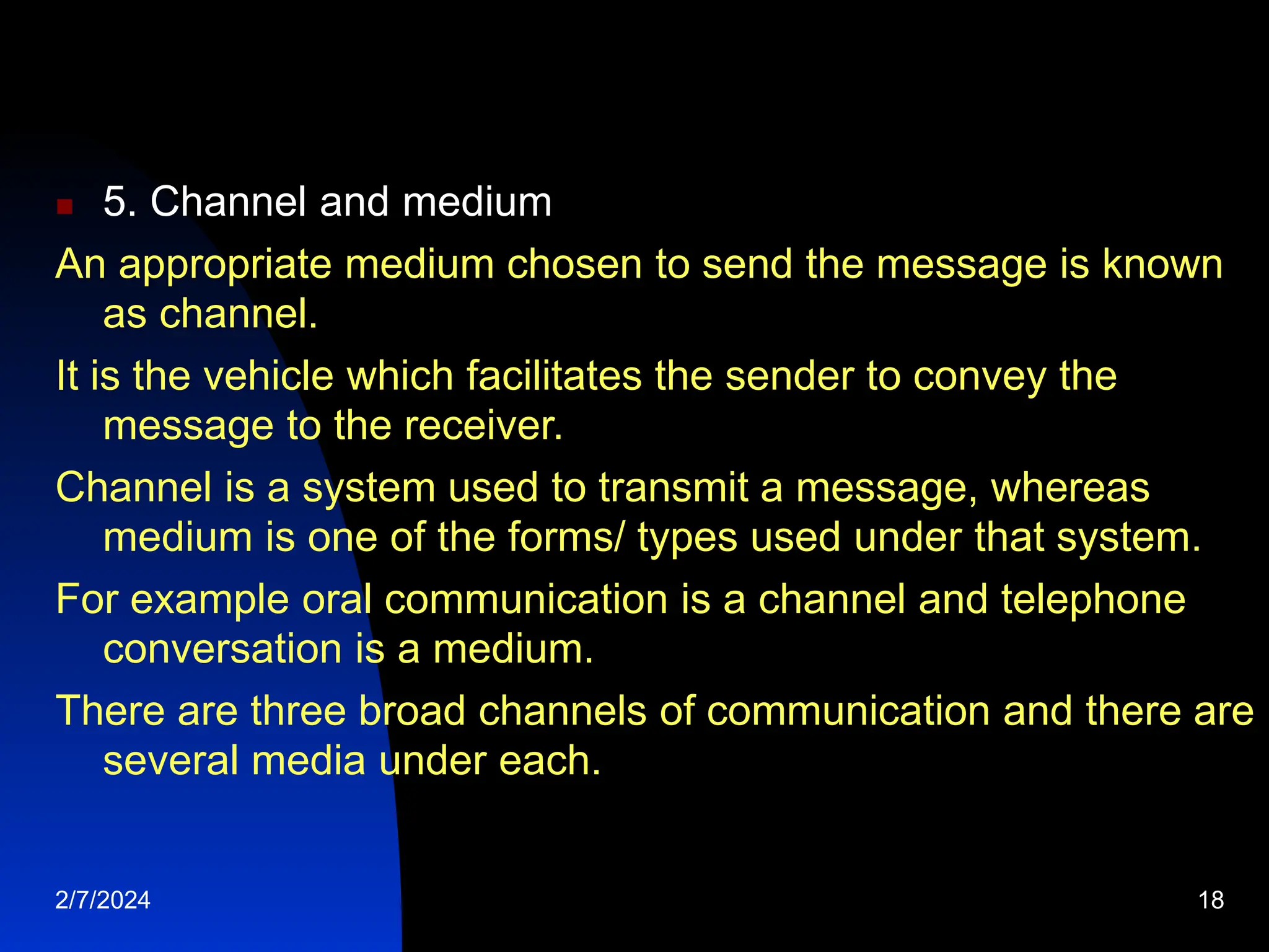  5. Channel and medium
An appropriate medium chosen to send the message is known
as channel.
It is the vehicle which facilitates the sender to convey the
message to the receiver.
Channel is a system used to transmit a message, whereas
medium is one of the forms/ types used under that system.
For example oral communication is a channel and telephone
conversation is a medium.
There are three broad channels of communication and there are
several media under each.
2/7/2024 18
 