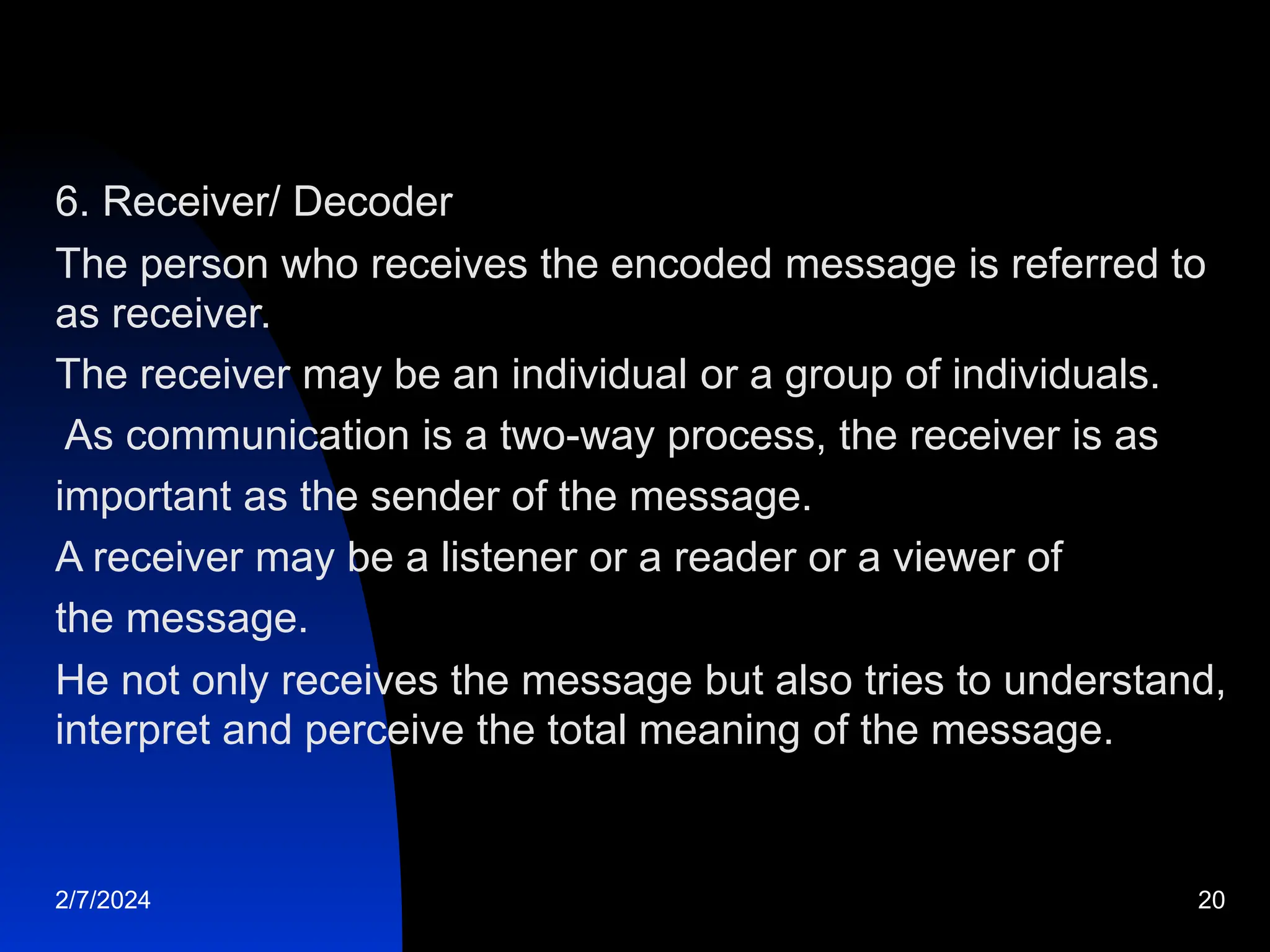 6. Receiver/ Decoder
The person who receives the encoded message is referred to
as receiver.
The receiver may be an individual or a group of individuals.
As communication is a two-way process, the receiver is as
important as the sender of the message.
A receiver may be a listener or a reader or a viewer of
the message.
He not only receives the message but also tries to understand,
interpret and perceive the total meaning of the message.
2/7/2024 20
 