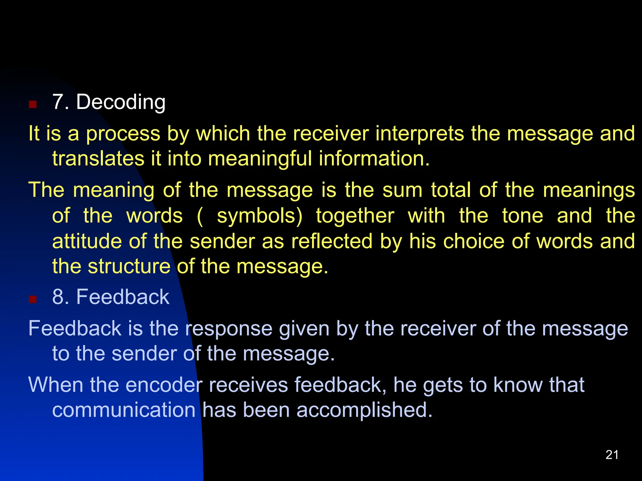  7. Decoding
It is a process by which the receiver interprets the message and
translates it into meaningful information.
The meaning of the message is the sum total of the meanings
of the words ( symbols) together with the tone and the
attitude of the sender as reflected by his choice of words and
the structure of the message.
 8. Feedback
Feedback is the response given by the receiver of the message
to the sender of the message.
When the encoder receives feedback, he gets to know that
communication has been accomplished.
21
 