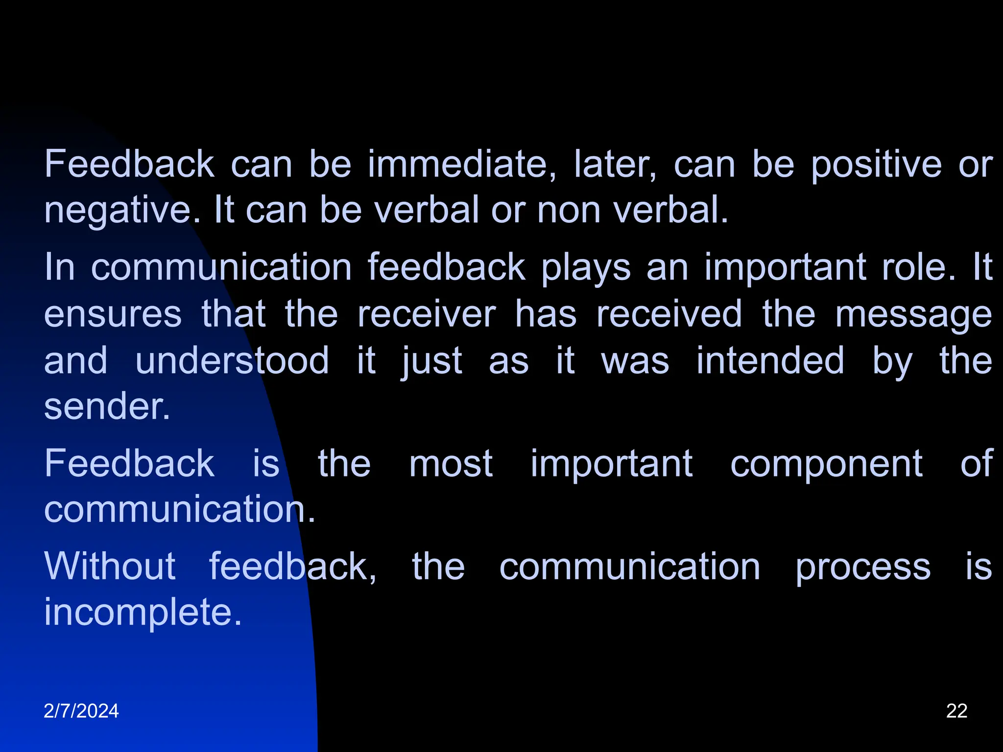 Feedback can be immediate, later, can be positive or
negative. It can be verbal or non verbal.
In communication feedback plays an important role. It
ensures that the receiver has received the message
and understood it just as it was intended by the
sender.
Feedback is the most important component of
communication.
Without feedback, the communication process is
incomplete.
2/7/2024 22
 