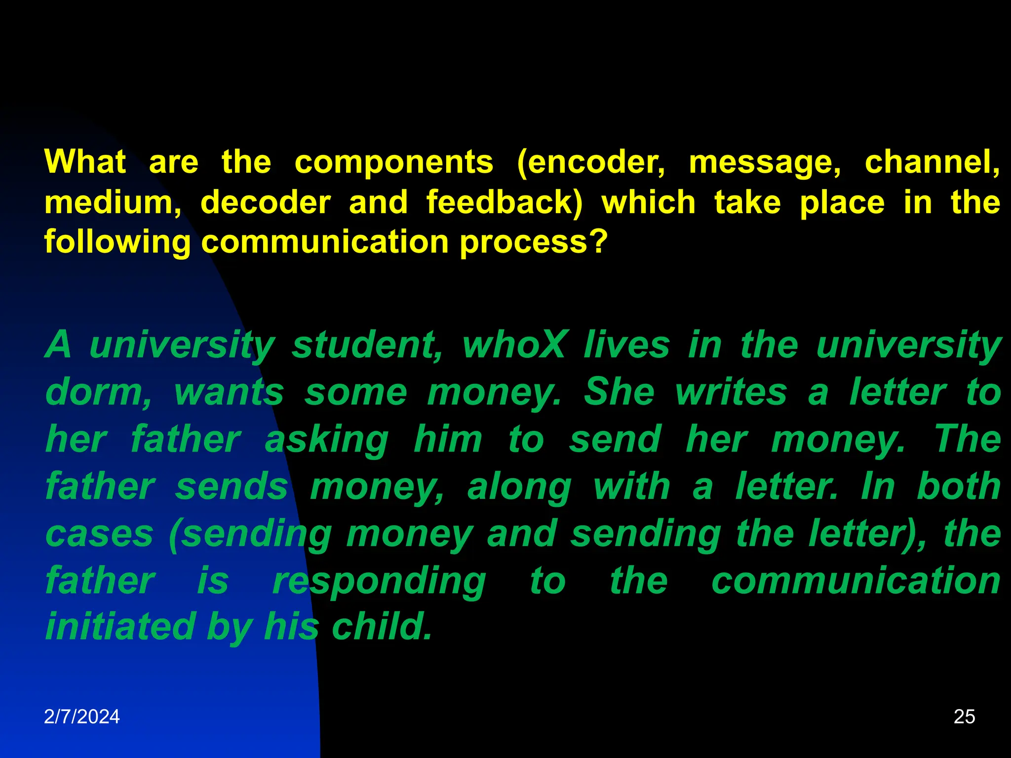 What are the components (encoder, message, channel,
medium, decoder and feedback) which take place in the
following communication process?
A university student, whoX lives in the university
dorm, wants some money. She writes a letter to
her father asking him to send her money. The
father sends money, along with a letter. In both
cases (sending money and sending the letter), the
father is responding to the communication
initiated by his child.
2/7/2024 25
 