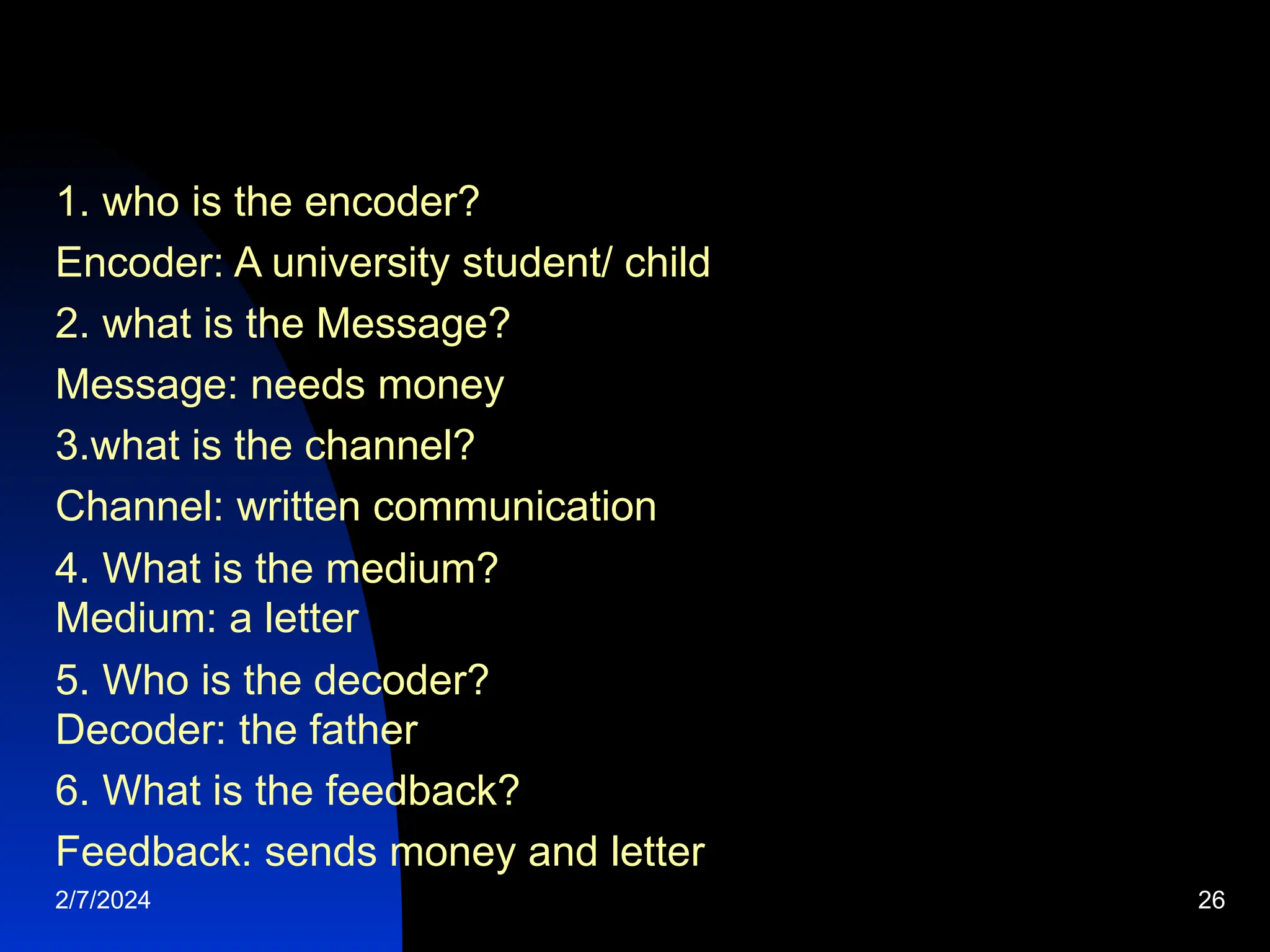 1. who is the encoder?
Encoder: A university student/ child
2. what is the Message?
Message: needs money
3.what is the channel?
Channel: written communication
4. What is the medium?
Medium: a letter
5. Who is the decoder?
Decoder: the father
6. What is the feedback?
Feedback: sends money and letter
2/7/2024 26
 