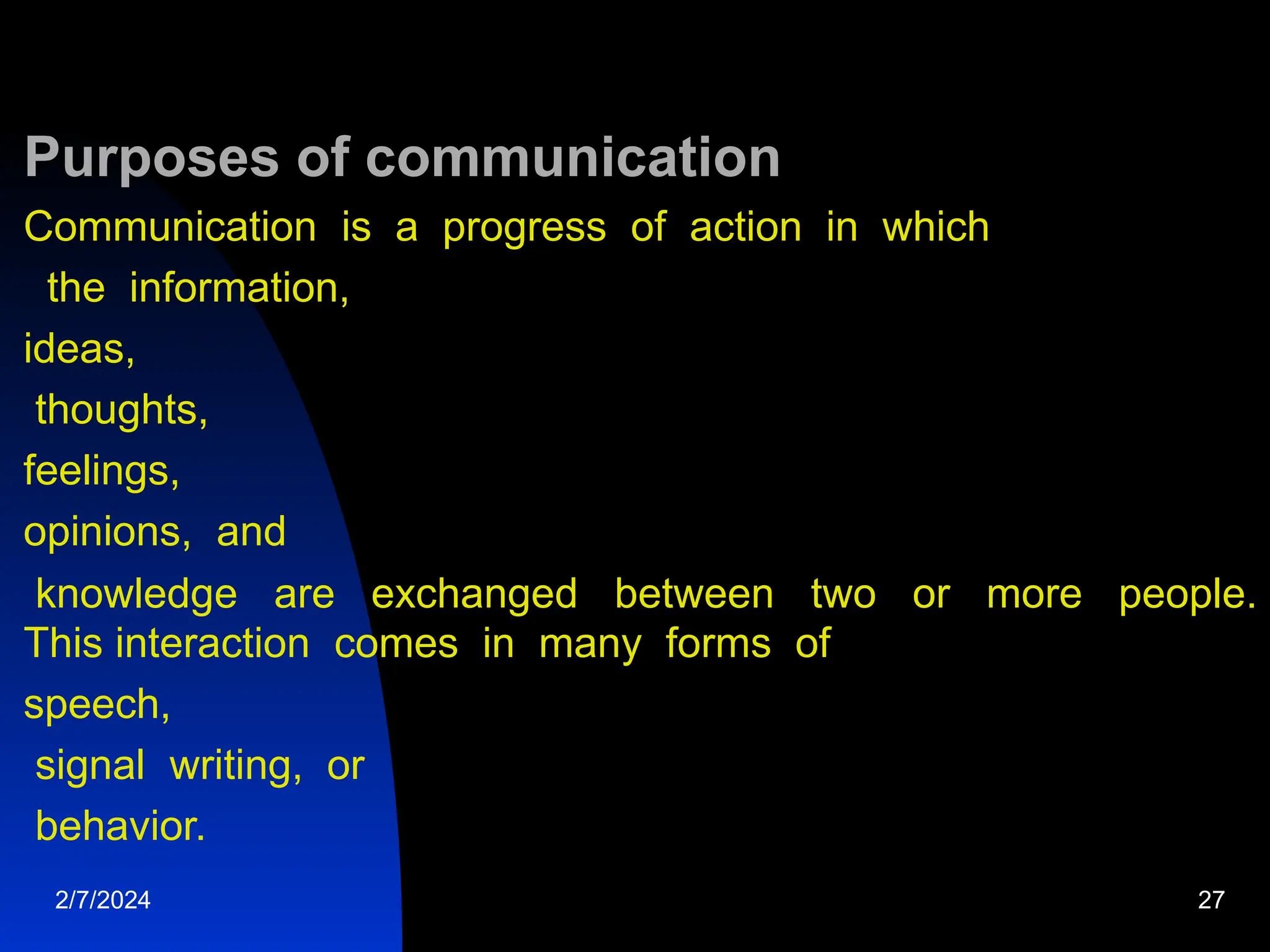 Purposes of communication
Communication is a progress of action in which
the information,
ideas,
thoughts,
feelings,
opinions, and
knowledge are exchanged between two or more people.
This interaction comes in many forms of
speech,
signal writing, or
behavior.
2/7/2024 27
 