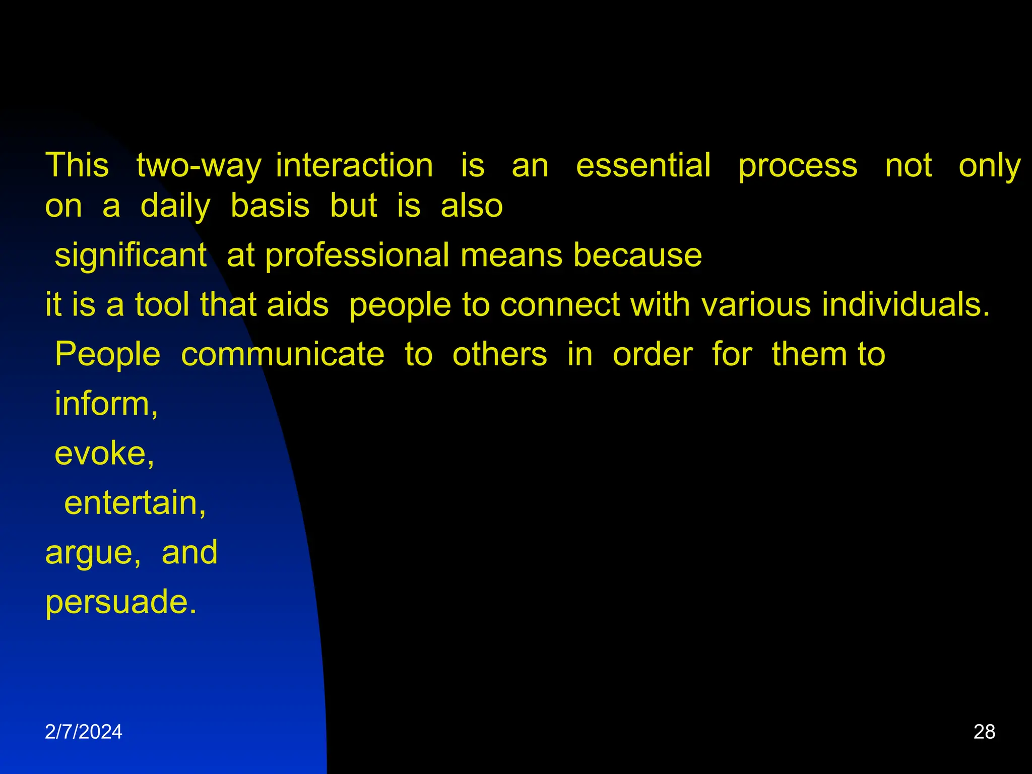 This two-way interaction is an essential process not only
on a daily basis but is also
significant at professional means because
it is a tool that aids people to connect with various individuals.
People communicate to others in order for them to
inform,
evoke,
entertain,
argue, and
persuade.
2/7/2024 28
 