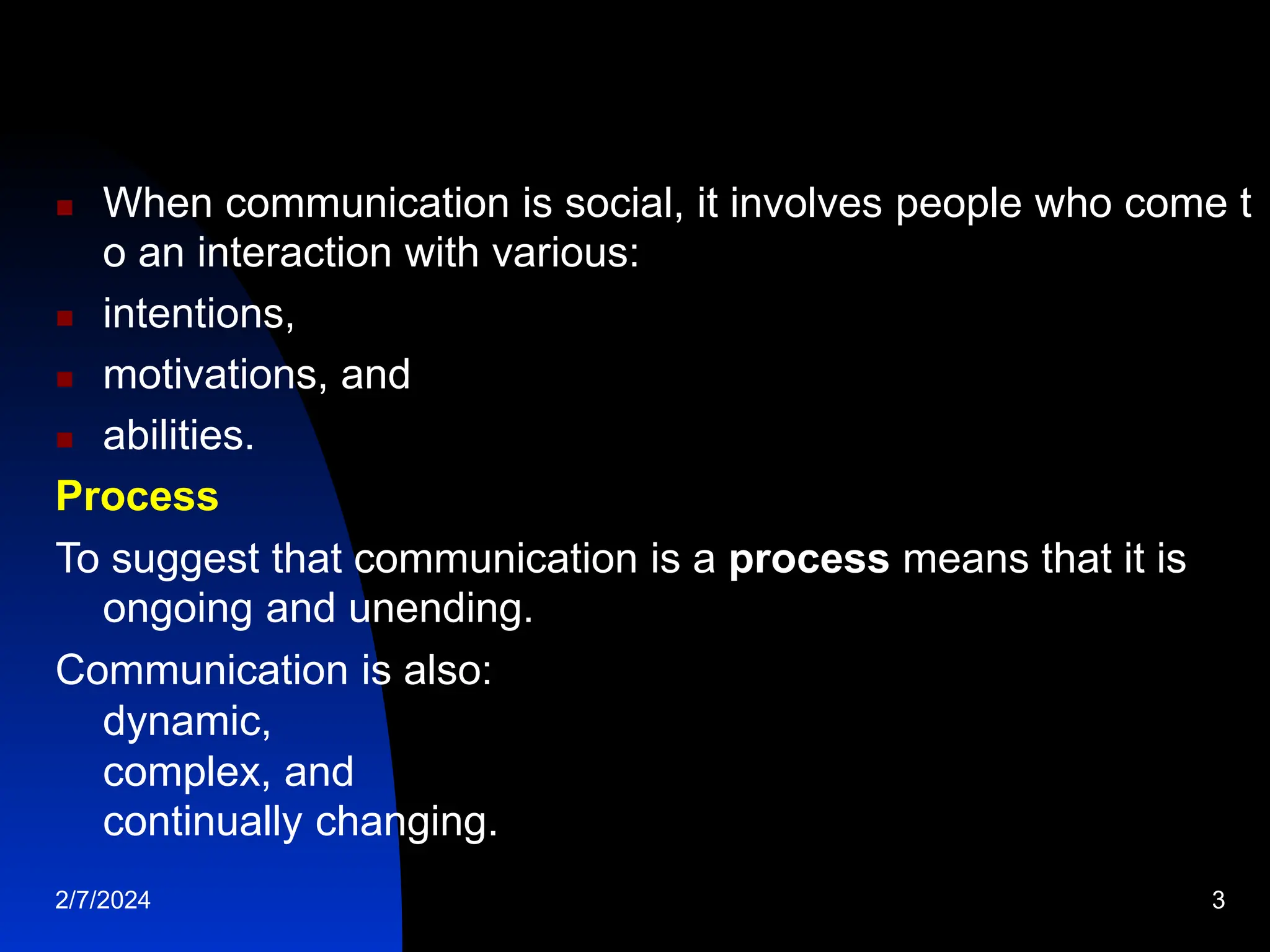  When communication is social, it involves people who come t
o an interaction with various:
 intentions,
 motivations, and
 abilities.
Process
To suggest that communication is a process means that it is
ongoing and unending.
Communication is also:
dynamic,
complex, and
continually changing.
2/7/2024 3
 