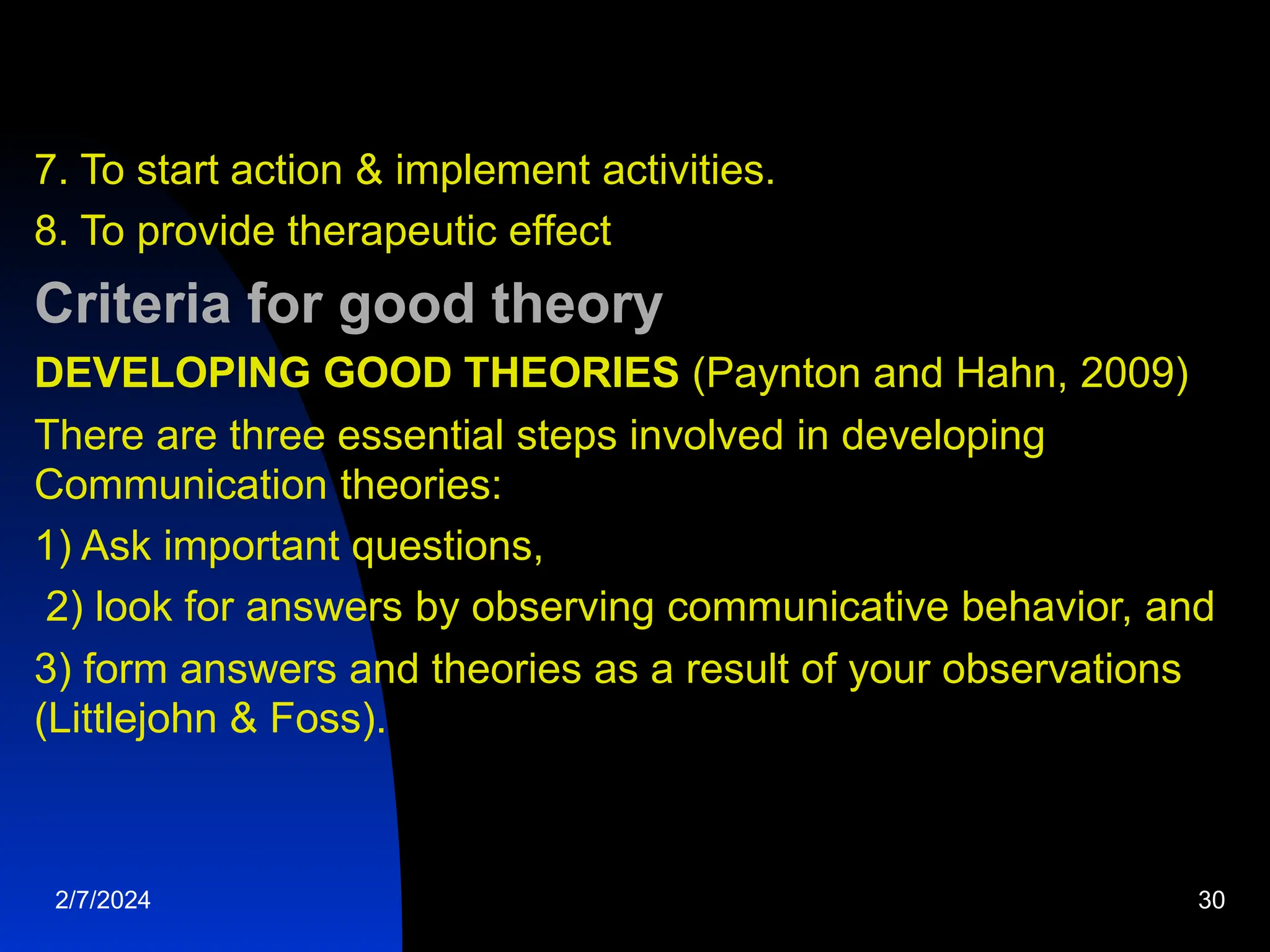 7. To start action &amp; implement activities.
8. To provide therapeutic effect
Criteria for good theory
DEVELOPING GOOD THEORIES (Paynton and Hahn, 2009)
There are three essential steps involved in developing
Communication theories:
1) Ask important questions,
2) look for answers by observing communicative behavior, and
3) form answers and theories as a result of your observations
(Littlejohn &amp; Foss).
2/7/2024 30
 