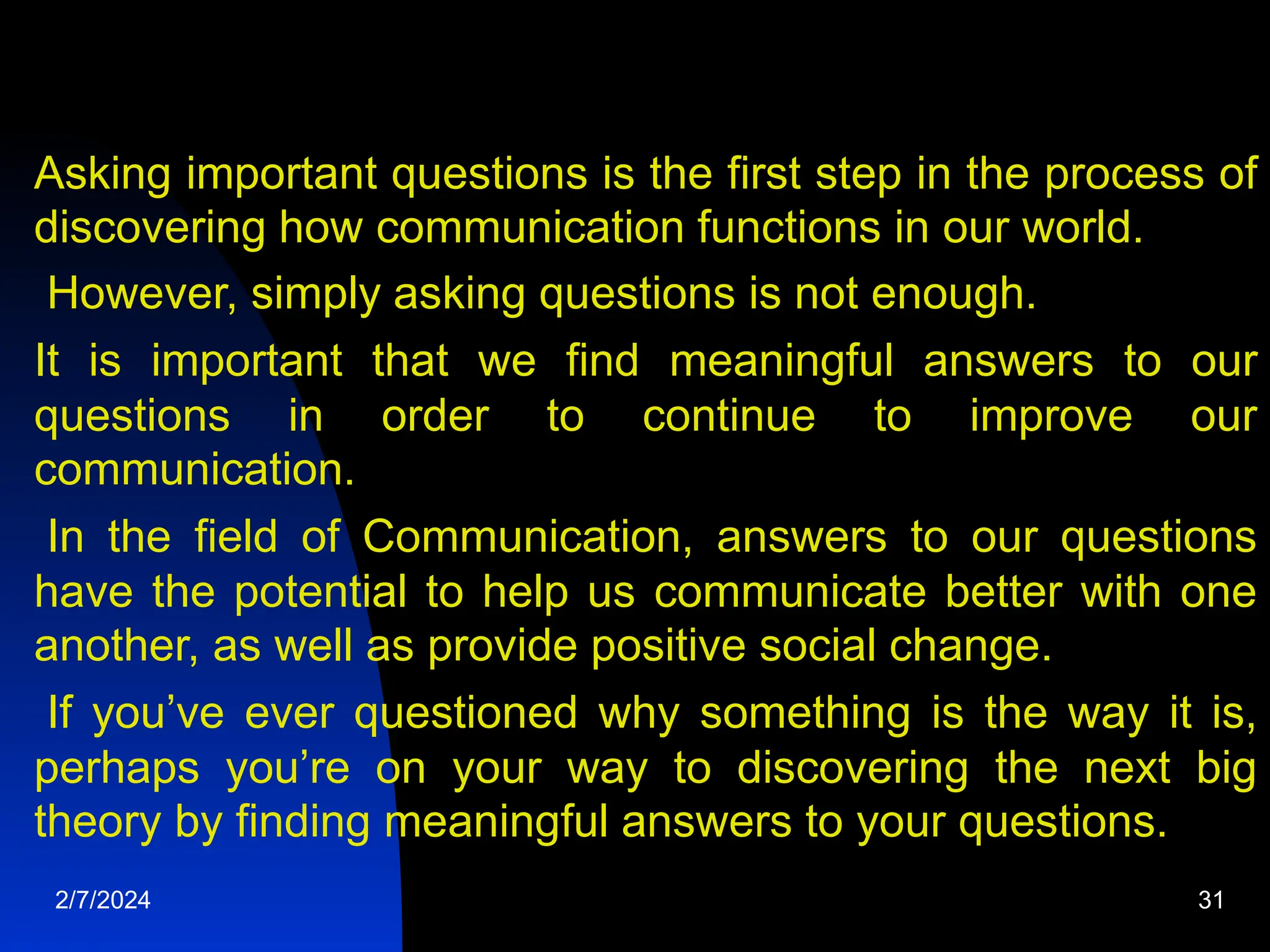 Asking important questions is the first step in the process of
discovering how communication functions in our world.
However, simply asking questions is not enough.
It is important that we find meaningful answers to our
questions in order to continue to improve our
communication.
In the field of Communication, answers to our questions
have the potential to help us communicate better with one
another, as well as provide positive social change.
If you’ve ever questioned why something is the way it is,
perhaps you’re on your way to discovering the next big
theory by finding meaningful answers to your questions.
2/7/2024 31
 