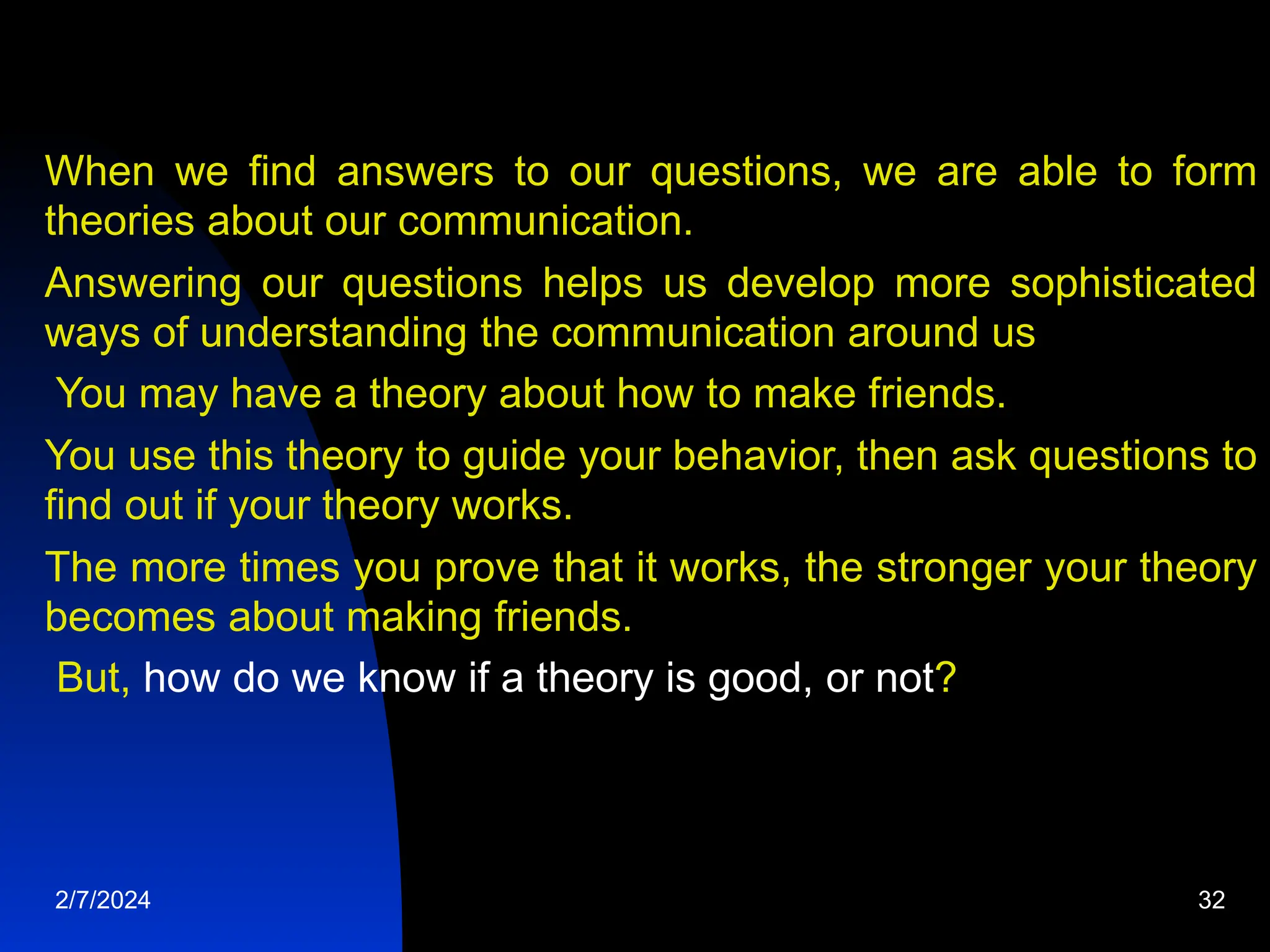 When we find answers to our questions, we are able to form
theories about our communication.
Answering our questions helps us develop more sophisticated
ways of understanding the communication around us
You may have a theory about how to make friends.
You use this theory to guide your behavior, then ask questions to
find out if your theory works.
The more times you prove that it works, the stronger your theory
becomes about making friends.
But, how do we know if a theory is good, or not?
2/7/2024 32
 