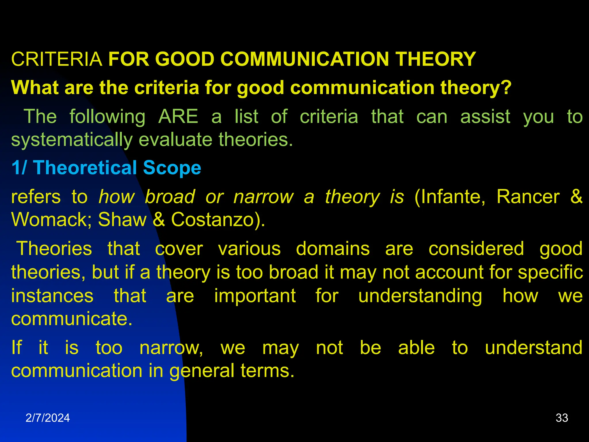 CRITERIA FOR GOOD COMMUNICATION THEORY
What are the criteria for good communication theory?
The following ARE a list of criteria that can assist you to
systematically evaluate theories.
1/ Theoretical Scope
refers to how broad or narrow a theory is (Infante, Rancer &amp;
Womack; Shaw &amp; Costanzo).
Theories that cover various domains are considered good
theories, but if a theory is too broad it may not account for specific
instances that are important for understanding how we
communicate.
If it is too narrow, we may not be able to understand
communication in general terms.
2/7/2024 33
 